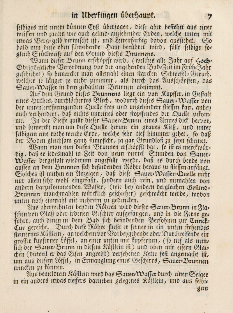 felbigeS mit einem büntten £pß überjogen/ tiefe abet btfltbtf aus einer weiften mit) javtm wie auch gclin^anfiebenber (fürben, welche unten mit etwas f$erg;gelb bermifebt ift, unb Settenfürbig babon ausfiebet. ©0 balb nun biefe oben febwebenbe -haut berühret wirb, fallt fefbige fo; gleich ©tücfweife auf ben ©rttttb biefcS ©rutinens. SBann biefer ©runn erfebopfft wirb, (welches alle 3faljrauf 4o<bf Obvigfdclicbe SBerorbnung bor ber angebenben Q5ab;3eif im Stüb^Sabr gefebiebet) fo beinercfet man allemal)! einen ftarefen ©cbwefel ;©et-ucb, welcher je langer je mehr junimmf / als burch bas Sluefcfopffen / bas Sauet^WafTer in betn gebauten Q3runnen abnimmt. 2lufbem@runb biefes ©runnens liegt ein bon .ftupffer, tn ©cjtaft eines cjbutbeS, burcblöcberfeS 3Mecf), woburcf) biefes Sauer; IWiffer bon ber untenientfpringenben Quelle frei) unb ungel)inbert fiicfTen fan, anbep auch berbmberf, baf? nichts unreines ober flopffenbes ber Quelle jufom; me. 3n ber (Neffe quillt biefer Sauer;©runn eines Sinnes bief her bot, unb bemereff man um biefe Quelle herum ein graues .‘ftiefj, unb unter felbigem eine rotbe weiche €rbe, welche febr tief hinunter gebet, fo baf? ber fßoben gleicbfam gan| fümpficbf, ja gar ©runbiof? ju fepn febeinet. SKSann man nun biefen Brunnen erfebbpfft bat, fo ift es merefwur; big / baf er jebeStnabl in Seit bon cneun biertcl ©tunben bon Sauer; Waffer bergeftalt mieberum angefüllt werbe, baf? es burch bepbe bon auffen an bem ©runnen fiel) befinbenben ütobre beraub su flieffen anfangt. ©Solches ift mithin ein Slnjeigen, baf? biefe Sauer;\\>affer;(ßuelle nicht nur allein febr wohl eingefajjt, fonbern auch rein, unb niemablen bon anbern barsufommenben.Söaffer, (wie bep anbern bergfeicben eßefunö; ©rannen mattcbmablen WÜrcPficf) gefcbicbet) gefebwdebt toerbe/ mobon unten noch einmabl mit ntebretn ßu gebenden. 2!uS oberwebnten bepben 9u*bren wirb biefer Sauer/©runti in^la; febenbon ©lat? ober irbenen ©tfebirr aufgefaugeti/ unb in bie gerne ge; führt/ auch beiten in bem ©ab ficb befinbenben ^erfobnen jur tErincf; Cur gereicht. SDurcl) biefe 9vbf)re flieft er ferner in ein unten flebenbes fteinernes jtdfUein , an welchem bor 33orbepgebenbe ober iQurcbreifenbe ein groffer fupferner Söffet/ an einer unten mit fupfernen, (fo tief als nent; lieb ber Sauer;©runn in biefen? Ädjllein ift) unb oben mit eifern ©iai; eben (bieweil er bas ©ifen angreift) berfebenen .‘Rette feft angemaebt ift, um anö biefem Soffel, in grmanglimg eines ©efcbirrS, Sauer;©ninnen trincPen &u fonnen. 2luS bemelbtem jbdfflein wirb bas SauenWaffer burch einen ©eiger in ein anbern etwas tieffers barneben gelegenes Äaftlein, unb aus felbi; gern