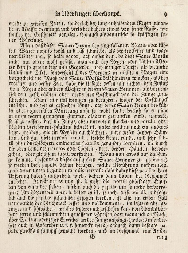 tvcrbe ju gewiffen 3tittn, fonberlich bet) (anganfjaltenbetn Üvegtn mit an* bernt SSBaffcr bermengt, unb betliehte baheto et wag bon feinet Qvaffe, wie folcftc^ bet- ©efehntaef borjeige, fege auch aldbannnid)t fo Fraffficj in fei« ner SBurcfung. SUlcin bafibiefet ©auer«Srtmn bei) eingefallenem liegen« ober ful)« lern Söetter nid;tfo tvofjl unb raff fcf>mecFe/ aid bet) troefener unb war« menSBitterung; fo halte babot, baff auffet beni/ ba biefe ©mter«(Duelfe nicht nur allein wohl gefaft, man auch bet) üvegew ober fühlemSöet« ter fein fo großen £uft unb 55egierbe, noch weniger Surft/ ald bieltnehc Unluft unb (Scfel, fonberbeiflicb bed borgend in nüchtern SOJagen eine botgefdfriebene $)taafj bon ©auer^Wufferfalthincinju trinefen, aldbet) troefner unb beider 3eit, habe bie Urfacfe bejfen mit nichten bemBuflup bom Üvegen ober anbern ^Baffer in biefem ©auer«2>rumien, aldbornem« lieh bent gefchwdchfen ober berberhten ©efefmaef bon bet -Bunge juju* fchreiben. Sann nur mit wenigen ju berühren, woher ber ©efdgnacf entfiele, unb wie ed gefchehen fonne, baf? biefer ©aucr?£runn bet) füfp (er ober regnetifdfen;Witterung nicht fo wohl fonberheitlich fo et nicht in einem warm gemachten Zimmer, aldbann getrunefen wirb, fefmeefe, fo ift ju wiffen, bafi bie 3unge, oben mit einem ftarefen unb porulis ober Sbchlein berfehenetn $duttein bebeeft ift, unter welchem noch ein anberet? liegt, welchem, wie ein fehlem butdflodKtf, unter biefen bepben Sauf« lein, finb gar biele nerbofe ramuli, welche fleine, runbe, unb f?hr fub- tii oben burchlocherte eminentias (fpapillse genanbt) formiren, bie biirch bie oben bemelbte porulos ober Sdehfein, berer bepben $dufletn hetbor« gehen, ober gleichfam fubtil borftechem Söann nun etwad auf bießun« ge fommf, (befonbetd biefed auf unfern ©auer«£>runnen ju appliciren) fo werben biefe papilte babon berührt, welche Berührung nothwenbig, aucl) benen unten licgenben ramulis nervofis (aiö Daher biefe papiilgE if-ren Urfprung haben)e mifgetheilt wirb, bahero bann babon ber ©efdpntacf entflöhet. 3e warmer ed nun ift, je mehr bie poruli obbefagter Sauf* lein bon einanber flehen, mithin aud) bie papilte um fo mehr herborra« gen; 3m ©egentbeil aber, je faltet ed ift, je mehr biefe poruli, unbfolg« lief) auch bie papillee jufatnmen gejogen werben; ift alfo im erften Satt nothwenbig ber ©efchmac? helfet unb boUfommener, im festem aber ge« ringer unb fdjwddjer; wcldjed (entere aud) gefdxhen fan, bon2lbenbdbot« hero fetten unb fdjleimichten genoffenen ©pcifcn,ober wannfid) bie^acht über c&djleim ober jeher ©pcichel an ber 3unge anl)dngf, (welchem infonber« heit auch in Cafarrhen u, f. f. bemereft wirb) baburch bann hefagte pa- pilla;gleichfam ftumpff gemadpt werben, unb im ©efefmtaef eitte2lenbe« fS rung