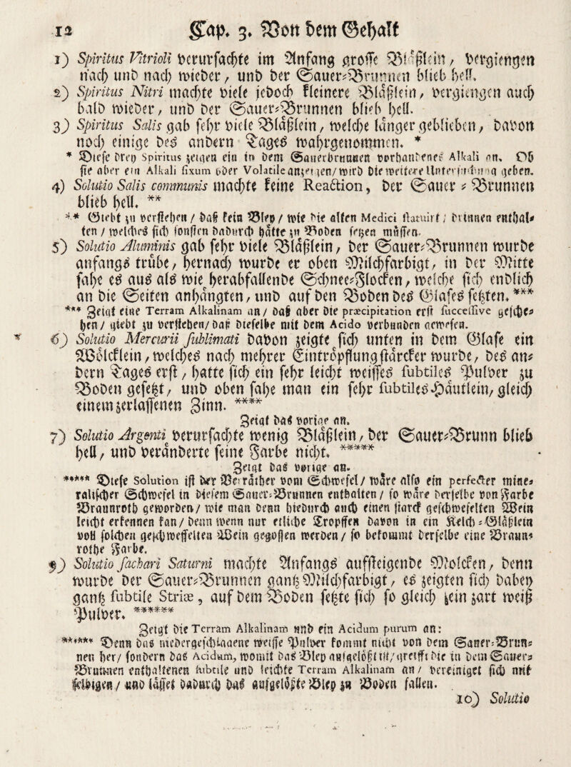 1) Spiritus Vitridi bcrutfacftfe im Anfang grolle QM'filein, bergiengeti nach unb nacft wiebet, mit) bei* <£>auer*35 rannen büeb ft eff. 2) Spiritus Nitri machte biele jebocft fteincre iSldflein, bcrgiengcn aucft balb wieber, unb bet (Sauerbrunnen hfieb hell. 3) Spiritus Sdis gab feftr oide Söidjjiein, weiche langer geblieben, babon nocft einige beb anbern £age«> waftrgenommen. * * SDicfe Drei) Spiritus neigen ein m Dem ©awerbrrnaten twrbanDmg Alkali um Ob fte aber ein Alkali fixum t>Der Volatileanjajen/ttnrD Die twtoeUnferfmlmiq geben, 4) Solutio Salis comtmmis \md)U UilU Reaktion ? ber ©alter * Sßrummi blieb ()clL ** ** Ölebt j« »crflebett / Dai fein iSlep/ uue Die alten Medici itamirf; Dannen entfjal* ten / weilte fi(t> fonflen DaDnrcl) batte $n ^oDen fa>ea muffen. 5) Soiutio Aluminis gab fefyr biele ^Bld^tein / ber ©auer^tunrien mürbe anfangs trübe / bernad) würbe er oben 9Mcf)farbigt, in btt ?0?itte fa()e e£ au$ atö iwberabfallenbe @d)nee?S(ocfen/ welche fiel) enDlicb an bie Reifen anf)angten, unb auf öen Q)obenbe£ ©Iafe£ festem *** *** gftqt eine Terram Alkalinam an / öa£ Ober öte praecipitation er ft fucce'Jive ye|[({)<* (jen/ qkbf $ti oerfteben/Daß Diefelbe mit Dem Acido werbnnDrn aewefen. 6) Soiutio Mercurii fablimati babon scigfefid) unten in bem @(afe eilt SfBolcf lein, wdefted nach meftrer Eintröpflungfiarcfer würbe, be£ am bern $ageö erjl, ftafte fteft ein feftr leicht weiffeö fubtilcP ^ulber jtt Q5oben gefe|t, unb oben fafte man ein feftr fubtiiep^autlein, gleich einem serlaffenen ginn. **** griqt ba< «oriqp nn, 7) Soiutio Argenti^ berurfaeftte wenig SBlaftlein, ber (Sauct^runn hlieft ftell, unb beranberte feine garbe nieftt. ***** geigt Dag uitge aß« ***** ©tefe Solution ifl tirr iBe-tasber som isdwefd/ töare ntfo ein perfeÄer mtne* raUfcber @c{)fl)efel in bkfem ^atia^Söninnen enthalten/ fo trare Derjelbe ron$arbc lürmmrotb genwDea/ tote man Denn bieDtirdb amt) einen ftar<f geKbföefeUen ÖBem Ieut)t erfennen fan/ Denn wenn nur riliifye Sropffe» Dn»on in ein ftelcfc *©!a|Heiti 00H folgen iKHtlwefeUen ’lßem ge^oßen rcerDen/ fo befoumtf Derfelk eine 83rtnm< roUje garbe. f) Soiutio fachari Satumi machte 2ltifang$ auffletgenbe ©fotcfen/ bemt vourbe ber ©aner^runnen gan^Md^farbigt/ es jeigten ftd> babet> gan^ fubtife Strise, auf bem SBcDen fe|te ftef; fo gletd; icin jart gei^t Die Terram Alkalinam nnb ein Acidum purum qn : ****** ®enn Dag mebergefdHaüenc n»ei(je ^)n(\>ev fommf nubt Dort Dem Saner-IBrims nen ber/ fonDern Dag Acidum, n?Dnut DagiöIenaH!aelo§im/(!reitftDie in DaiiOauera f&Yututen entbaltenen £ubnie unD feteftte Terram Alkalinam nn/ bereiniget ficb mit itno l&fjet DaDm^ bnl «nfgeloite JÖiep S3eDen fade». . 16) Soiutio