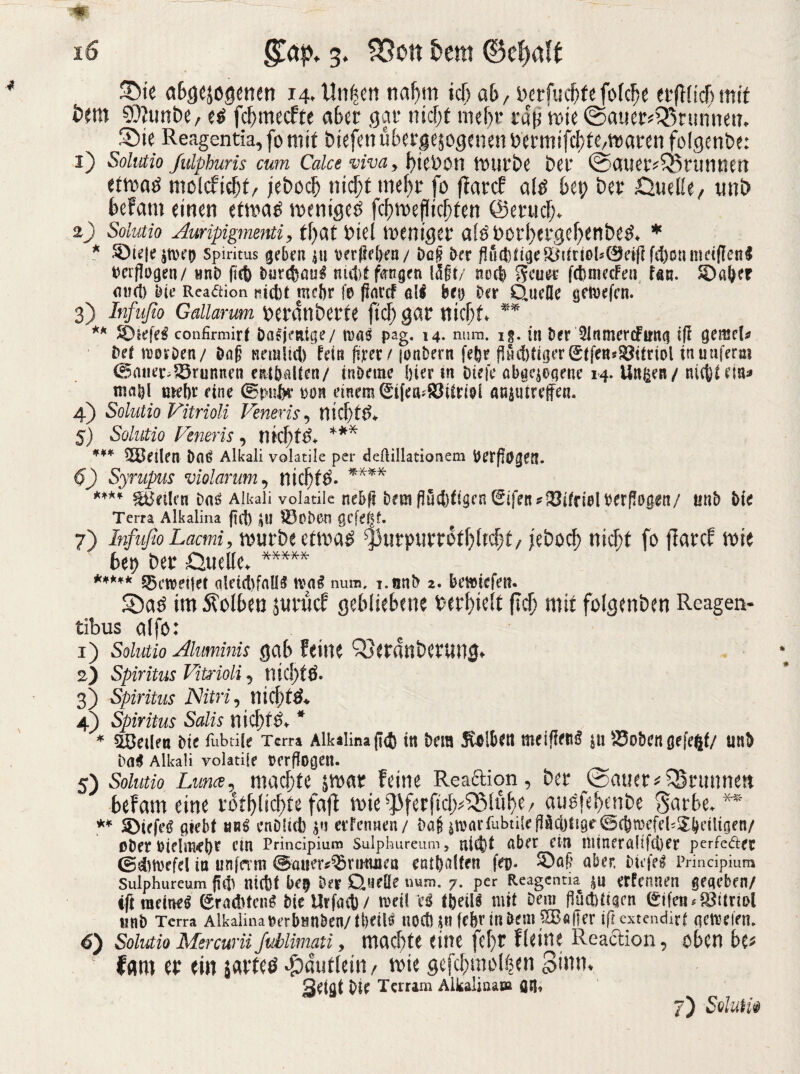 Sie abgewogenen 14, Unwert na^m icT> ab/ &erfuc&fefof<$e erftlicfjmtt km SOIunbe, e£ fcbmecfte aber gar nicf;t mehr rdp nw (Sauerbrunnen. Sie Reagentia, fo mit biefen überzogenen bermifcbfe/maren folgenbe: 1) Solutio fidphuris cum Caice Ava > biebon mürbe ber (Sauerbrunnen ettoad molcfiebf/ jebocl) nicl)t mehr fo ffarcf ald k\) ber Quelle, uni) befam einen ttm$ wenigem fcbmefliclken ©erucf;. 2) Solutio Auripigmenti> tfyat Diel toemger aföborl;ergef;ettbe3. * * Spiritus geben nt t>erPel>ea / Daf? Oer fl»ditae&mrioh0eifl fd)onmet(len$ verflogen/ wnb ficfe DureDaui ni4>t fangen IUi/ nod fcfcmecFen fan. ©aber mul) 'oie Readion Hebt mdu fe ftortf al$ bei) Sur Quelle genufcn. 3) Infufio Gallarum berdttberfe ftcf; gar tticfjt ** ** ©tefeS confirmirt Dasjenige/ m$ pag. i4- num. i§. in Der 5lnmer<fim<s iß gemeta bet tvoiOen/ öafi nein lieb fein feer/ {onbern fe&r linder Stfen^itriol in uuferai (Bauer,Brunnen enlballen/ inDetite hier in Hefe abgewogene 14. Un^en/ nic|)tem* tual)l tuebr eine (Bpnbr ron einem 0ifea;ä3itmf anwtureffen. 4) Solutio Vitrioli Veneris, nicf)ti>. 5) Solutio Veneris, nkl)t$* *** *** teilen Daß Alkali volatile per deftillationem Det(l0gef1. 6) Syrupus violarum, ntcf)l£* **** **** teilen Alkali volatile nebfl Dem Pucb^senlEifen^^ifrielrerPogen/ unb He Terra Alkalina (tcf) $11 S3oDen QCfetJf- 7) Infufio Lacmi, mürbe ctm$ $mrpurrotl)ltd)t/ jebocf) nicf;f fo jlarcf mit bet) ber Quelle. ***** ***** gewertet olctct>fnlI5 mag num, i.nnb 2. beliefen. Sa£ im 5?olben wurdet gebliebene »erhielt lief; mit fotgenben Reagen- tibus alfo: 1) Solutio Aluminis gab feine Qjerdnberung* 2) Spiritus Vitrioli 5 nicjjW* 3) Spiritus Nitrid nichts 4) Spiritus Salis mcf;t£. * * teilen He fubtile Tcm Alkalina ji<j) in Dem Ulbert ja ^3obcn gefegt/ unD Dag Alkali volatile turflogen. 5) Solutio Lima, maef)te jrnar feine Reaäion, ber patter Brunnen befam eine rot^licf>te fafi mieb13ferficl>53lu^e/ auofeknbe Sarbe. ** ** ©iefeg Hebt br£ cnDficb $ij erfennen/ Daf guarfubtile Päcijfige ©cörpefcUX^ciltgc«/ ober DtdäiieDr etn Principium Sulphureum, utct)t aber ein niineraltfcbee perfeder (Bdttoefcl in unfnm ©auer^nnuiea etubttlfen feg. ©a£ aber. Hefeä Principium Sulphureum pH ntct)t be$ Der Quelle num. 7. per Reagentm $n ernennen gegeben/ tftraeineg (SradUcng He ilrfact)/ meil U fbeüi mit Dem fiuctHiacn gifeti Vitriol unb Terra Alkalina »erbunben/tbeilö nodM« fr&r in Dem $BaHer ifjextendirt actreien. 6) Solutio Mercurü fubiimati, machte eine fef)t fleine Reaction, oben be* Iflm er (in sarfetf ^autlein, wie gefcf)mol6en Sinn, Sdflt Die Tcrram Alkalinaea an. 7) SqIuHü