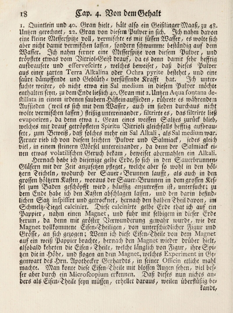 i, .Qtiinfleitt unb 40, ©tan hielt, half affo ein @eiff!inget?Oiaaff, $u 4s. Unijcn gerechnet, 22. ©ran Pon biefem ^tilPer in ficfi. 5»cf) nahm bapon eine Heine ?Ülefferfptlfe Poll, Permifchte ePmit (uffenSSBaffer, cP tvofrefiel) aber nicht bamit Permifchen (affen, fonbern fchwumnte beftdnbig auf bem SBaffer. 2fd) nahm ferner eine SOlefferfptije Pon biefem ffJufPer, unb tröpfiefe etwaP Pom Q9itriol«@eiff brauf, ba eP bettn bamit fe(>r hejftig aufhraufete unb effervefeirte, wehffeP heweifet, baff biefem ffhdPet auP einer jarten Terra Alkalina ober Ochra pyrite beliebet, unb eine faüre bdmpffenbe unb ©eblütl)# Perfüffenbe Ärafft hat. 3 cf; unter# fuebte weifet, ob nicht etwa ein Sal medium in biefem ffMPer mochte enthaften fepn, ju bem €nbe lief ich 40.® ran mit 2. Un^en Aquafontana de- ftillata in einem irbenen faubernffbdffeinauffi'eben, rührete eP rodbrenbem Sluffteben (weil eP ftcf> mit bem SBaffer, auch im (leben burchauP nicht Wölfe Permifchen laffenj) ffeiffiguntereinanber, filtrirfeeP, baP filtrirfe lieff evaporiren, ba Denn etwa 1. ©ran eineP roeiffen ©alffeP juruef bfieb, welcf;eP mit brauf getropfleten Spiritu QJitrioli gleicftfallP fKfft'fl aufbrau# fete, jum Q3eweiff, baff folcf;eP mehr ein Sal Alkali, alPSal medium mar. genier rieb ich Pon biefem leichten ffhilper unb ©almiaef, febeP gleich Piel, in einem fleinern SOtorfel untereinanber, ba benn ber ©almiaef ei# nen etwaP volatilifcffen ©eruch befam, heweifet abermablen ein Alkali. ffbernach habe ich biefenige gelbe €rbe,foftcb iti ben ©auerbrunnen# ©lafern mit ber Seit anjufef)en pfleget, welche aber fo wohl in ben fyoU £ern Eicheln, woburch ber ©auer# Brunnen faufft, alP auch in ben groffen h^lhern Waffen, worauP ber©auer#35runnen in bem groffen Äef# fei jum 5Saben gefchopfft wirb, haufffg anjutreffen ifl, unterfucht; jn bem £nbe habe ich ben Mafien abfdffagen (affen, unb ben barin beffnb# liehen ©aff infpiffirt unb getroefnet, hernach ben halben ^heilbapon, im ©chmel^iegel calcinirt, SDtcfe calcinirfe gelbe ©be tljatid) auf ein ^appier, nahm einen Magnet, tmb fuhr mit fei big cm in biefer €rbe herum, ba benn mit groflet Qjerwunberung gewahr würbe, wie bet Magnet poflfommene ©feti#Sff>eiligen, Pon unterfchieblicher Sigur unb ©roffe, an fiel) gezogen; 5Benn id) biefc ©fen#$beile Pon bem Magnet auf ein weiff ffjappier brachte, bernnd; ben Magnet wieber brühet hielt/ alfobalb lehrten bie ©fen#$bci(e, welche (dnglich Pon Sigut, ihre©pi# hen bie in ffbobe, unb flogen an beni Magnet, weld;eP Experiment in @e# genwarf bep vjbrn. 2(pothecfet ©erbarbtP, in feinet Officin etliche rnalff machte. 93?an fonte biefe ©fen#$beile mit bloffen Slugen [eben, Piel bef# fet aber burch ein Microfcopium erfennen. SDaff bicfeP nun nichfP an# berP alP €ifen#^he>le fepn muffen, erhellet batauP, weilen uberflüffig he# banbt,