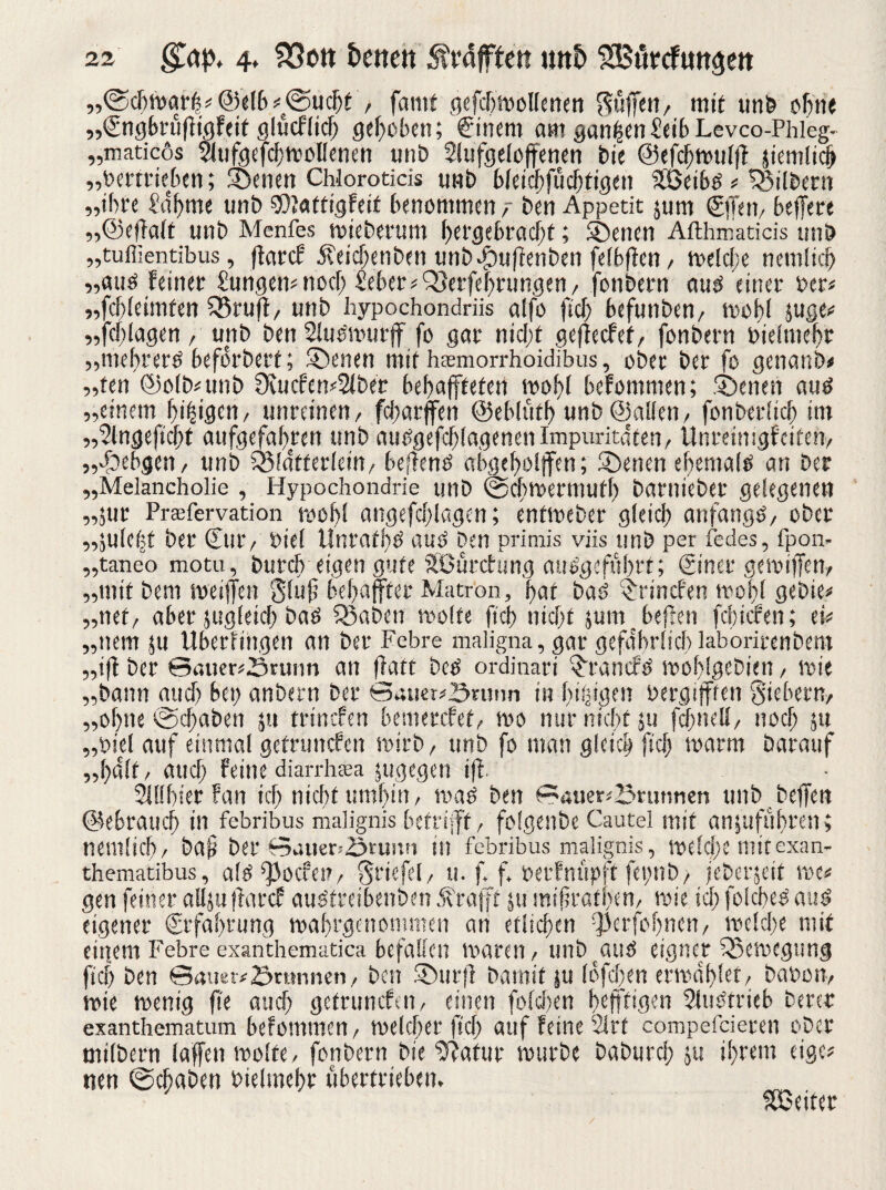 „©d^wgrh* @e(b*@ucbt , fantf gefcbmoHenert S«lJen/ mit unb offne „(SngbrüfFigFcit glüeflieb gehoben; €inem am ganzenieib Levco-Phieg- „matießs Siufgefcbwollenen unb Slufgeloffenen bie ©efcbwulfl sieniticb „bertriebcti; Soenen Chlorotids unb bleicbfudjtigen Söeibd * ^Silbern „ihre ‘‘abtue unb SOJattigfeit benommen ben Appetit jum (Effeti, befFete „©efTalt unb Menfes wieberum hergebracht; ®enen Afthmaticis unb „tuffientibus, flafcF Äeicbenben unb^uffenben felbfFen/ weld;e nemltd) „and feinet £ungem noch Seher ^erfebrungen / fonbetn aud einer ber* „fddeimten £5ruft/ unb hypochondriis alfo fiel) befunben/ wo bl juge^ „fcf>lagen , unb ben Sludwutff fo gar nid;t geflecfet, fonbetn bielmebt „mebterd beforbett; Svenen mit heemorrhoidibus, ober bet fo genanb* „ten @o(b*unb 9vucfen*31ber bebaffteten wobt befommen; ebenen and „einem beigen/ unreinen/ fd)arffen ©eblüfb unb ©allen/ fonbetlid) int „Stngefi'cbt aufgefabren unb attdgefhlagenen Imparitäten, Unretnigfetteh, „doebgen / unb ÖMatterlein, behend ahgcbolffen; SDenen ebemald an bet „Melancholie , Hypochondrie unb ©cbwermutb barniebet gelegenen „jur Preefervation wohl angefddagen; entweber gleich anfangs, ober „julebt bet Cur, biel Untafbd aud ben primis viis unb per fedes, fpon. „taneo motu, butcb eigen gute Sßürcfung audgefubrt; Cinet gewiffen, „mit bem weiften Sluf bebajfter Matr'on, bat bad ^rinefen wobt gebie* „net/ aber jugletcb bad 33abcn wolfe ficb nicht jumbeflen febiefen; ei* „nem ju Uberfingen an ber Febre maligna, gar gefährlich laboritenbem „i(f ber ©ßuenörunn an fhitt bed ordinart $tancfd moblgcbien, wie „bann aud) bei; anbern ber ©auer*önmn in beigen bergifffen Siebern/ „ohne ©d>aben ;u trinefen bemetefef, wo nur nicht ju fcbnell, noch ju „biel auf einmal gefrunefen wirb/ unb fo man gleich ficb warm Darauf „halt / auch Feine diarrheea jugegen i|l Sillbier Fan ich nicht umhin, wad ben ©auer*25rmmen unb beffen ©ebraueb in febribus malignis betrifft , folgenbe Cautel mit anjufubren; nemücb/ ba§ ber ©auer=,Stumi in febribus malignis, welche mitexan- thematibus, ald ^oefes?, Stiefel/ ti. f. f. berFnüpft fepnb, jeberjeit me* gen feiner alljuffarcf audtreibenben Jfrafft $u mifwatpen, wie to; folcbed and eigener (Erfahrung wabrgenommen an etlichen ^erfobnen, weld)e mit einem Febre exanthematica befallen waren / unb(atid eigner Bewegung ficb ben ©auei*£>umnen, ben 5öut|l barnit ju löfeben erwählet/ babon, wie wenig fie aud) getrunefen, einen fold)en btfffigen Sludtrieb Derer exanthematum befommen, welcher ficb auf Feine 21 rf compefcieren ober milbern laffen wolte, fonbern Die ‘Statur würbe baburcl; ju ihrem eige* neu ©ebaben bielmehr übertrieben. Leiter