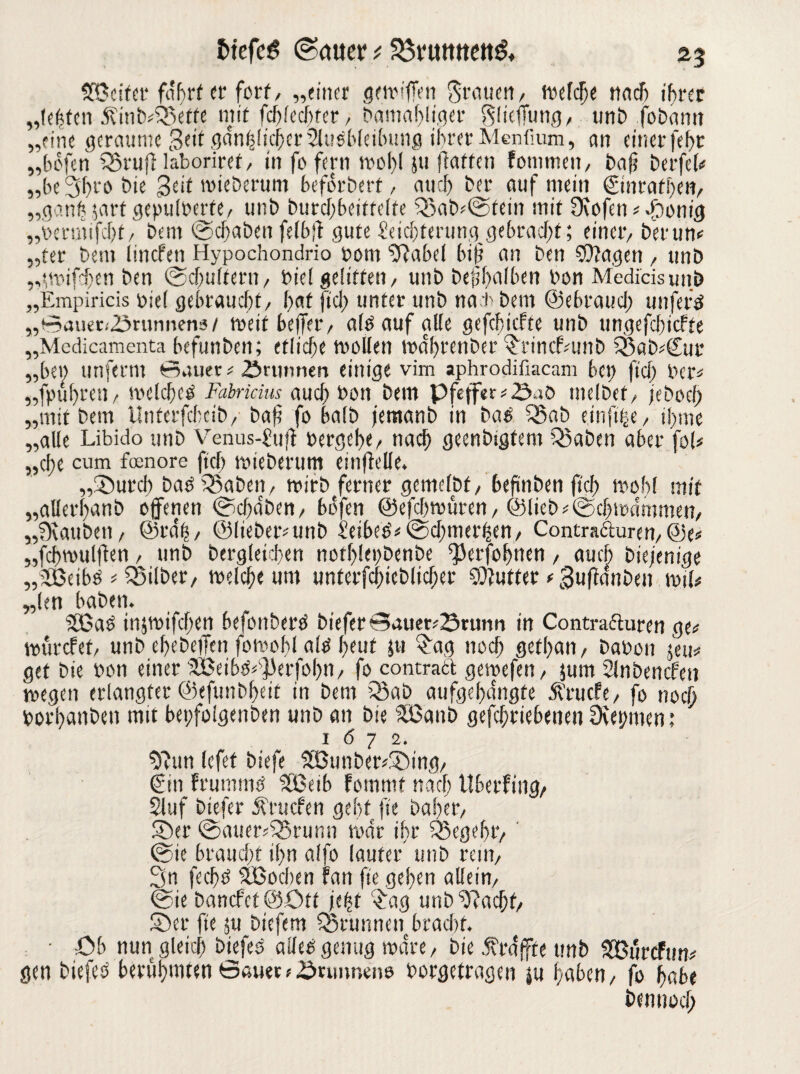 SfBcitcr fahrt er fort/ „einer getrifTen grauen / welche nach ihrer „lefefen Äinb^effe mir fcf?fccf>rer / Damahltget gliefitmg, unb fobann „eine geraume Seit gänzlicher 2lu$bleibung ihrer Menfium, an einer fehr „hofen fSruftlaboriref, in fo fern wol;I ju hatten fotnmen, ba jj berfeL „beShra bie geit mieberum heforbert, auch ber auf mein ©nrarhen, „ganfc jart geptilbcrre, unb butcf;beittelte ?Sabr@tem mit 9\ofen*Sonig „bermifcht/ bern ©ebaben felbff gute ^eichterung gebracht; einer/ herum „ter bem linefen Hypochondrio bom ■’ftabel hip an ben SOfagen / unb „;wifd)en ben ©chtiltern, bie! gelitten/ unb befhalben bon Medicisimb „Empiricis biel gebraucht/ hat fiel) unter unb nach bem ©ebrauef; unferä „0auer<23runnenä/ roeit befer/ alb auf alle gefchiefte unb ungefchicfte „Medicamenta befunben; etliche wollen rodhrenber ScincLunb Sßab^Sur „bet) unferm Bauer* Brunnen einige vim aphrodifiacam bet) fiel; ber* „fpuhreti/ welche^ Fabrkius auch bon bem Pfeffer melbet/ jieboeb „mit bem Unterfcbeib/ bah fo halb jemanb in baö 55ab einfuce, ifme „alle Libido unb Venus-£ujt bergebe/ nach geenbigfem Q3aben aber foU „efe cum foenore fiel) tbieberum einftelle. „Surci) baöiSabett/ wirbferner gcmelbf, befinben fief wohl mit „aUerfanb offenen ©ebaben/ hofen ©efebwüren, ©lieb*©cl; Wammen/ „0vauben/ ©rdh/ @(ieber*unb £eibe6'*©cl;merZett/ Contrafturen/@e* „fchvoulfen / unb bergleichen notf)!et>benbe ^erfohnen, auch bie/eni^je „JBeifw * ^Silber, welche um unterfchicblicher Butter < Suffattben wiU „len haben. SCBaö infwifchen befonberb bieferBauet*Srunn in Contrafturen ge«; würdet/ unb ebebeiTen fowobl altf beut Jti ?ag noch gethan/ babon jeu^ get bie bon einer üBei6o^]3erfohn/ fo contraft gewefen, fum Slnbencfen wegen erlangter ©efunbheit in bem Q3ab aufgelegte Ärucfc/ fo noch borhatiben mit bepfolgenben unb an bie 5Banb gefchriebenen CKemnen; 1 (5 7 2. an lefet biefe SBunber*Sing/ €in Fruramö 'SBeib fommt na cf; tiberfing/ Sluf biefer Ärucfen geht fte bähet/ Ser ©auer^runn war ihr Q3egebtv ©ie braucht il;n alfo lauter unb reni/ 3n fechö SBochen Fan fte gehen allein/ ©ie banefet ©Ott je^t $ag unb^acht/ Ser fte ju biefem fStunnen bracht. ■ Ob nun gleich biefes alle« genug wäre, bie Ära (fte unb SBÜrcftm* gen biejeö berührten Bauer *,Sriiimeiie borgetragen |u haben/ fo habe bemmef;