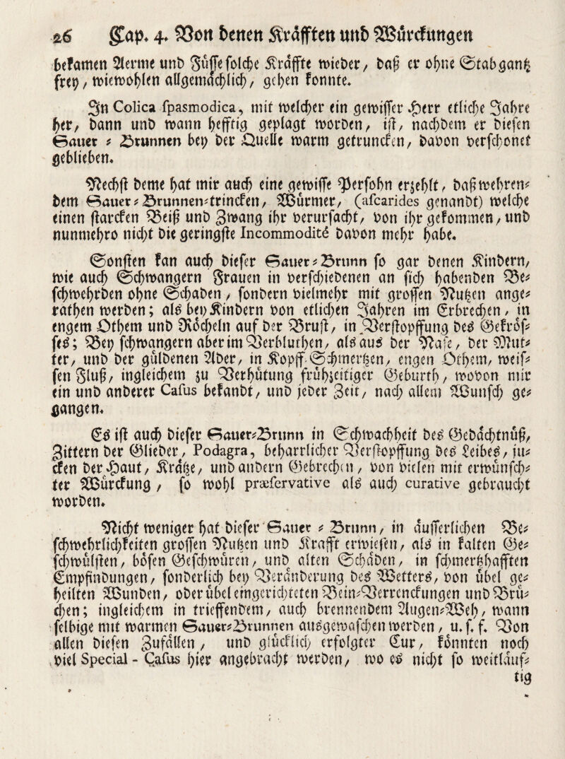 &6 gTap. 4. SÖott betten ^rafften unb SBörefvmgeit befamen 2lerme unb guffefolcbe dlrdffte tuicber/ bat? er ohne ©tabganfc frep / wiewoblen aUgemdcblicb, geben fonnte. Sn Colica fpasmodica, mit welcher ein gewifjet ^err etliche Sabre ber, bann unb wann befftig geplagt worben, ifi, naebbem er biefen ©auet ü Brunnen bet; ber Quelle warm gefrunefen, baoon perfc!;onet geblieben. *f?ecb(t beme bat mir auch eine gewiffe ^Jerfobn erjeblf, baf wehren* bem Sauer* Srunneivtrincfen, SBürmer, (afearides genanbt) welche einen ffarefen Q3eifs unb gwang ihr berurfacht, oon ihrgefommen,unb nunntebro nicht bie geringfte Incommoditd babon mehr habe. ©onffen fan auch biefer Sauer *23ntnn fo gar benen Äinbern, wie auch ©Schwängern grauen in betriebenen an ftcf> babenben Q3e* febwebrben ohne ©chaben, fonbern biefmebr mit grofen 9?uben ange* rafben werben; ald bepjtinbern bon etlichen Sabren im Erbrechen / in engem £>tl)em unb Üvdcheln auf ber 23ruft, m.Q3et|bpjfung bed ©efrof* fed; Q5ep fchwagigern aberimQ3erb!utl)en, aldaud ber 9?afe, ber SOfuf* ter, unb ber gulbenen 2lber, in Äopjf ©chmerhen, engen ötbettt, weif* fengluj?, ingleicbem ;u QSerbutung frübseitiger ©eburtb, wobon mir ein unb anberer Cafus befanbt, unb jeber Seit, naef; allem SBunfcf; ge* gangen. Sd ifl auch biefer Sauer*Srnnn in ©cbwacbbetf bed ©ebdebtnufi, gittern ber ©lieber, Podagra, beharrlicher Q3erfiopjfung bed £eibed, ju* efen bergauf, Ärd(se, unbaubern ©ebreebtn, Pon pielen mit erwünfcl)* ter SSBurcfung , fo wohl praefervative dg auch curative gebraucht worben. • 9*icbf weniger bat biefer Sauer * Snmn, in äuiferlichen SBe* fcbwebrlicbfeiten grojfen Suiten unb jfrafft erwiefen, ald in falten @e* fcbwülflen, bofen ©efebwüren, unb alten ©ebdben, in fdunerbbafften Smpfinbungen, fonberlicb bep SSerdttbcrung bed s2Betterd, oon übel ge* heilten Sßunben, ober übel eingerichteten ^eitvQSerrencfungen unb Q5nV eben; ingleicbem in trieffenbem, auch brennenbem 2lugen*$Beb, wann felbige mit warmen Sauerbrunnen audgewafeben werben, u. f. f. QSon allen biefen gufdllen, unb gSücfficb erfolgter Sur, fonnten noch piel Special - C.afus hier angebracht werben, wo eb nicht fo weitlduf* t'8