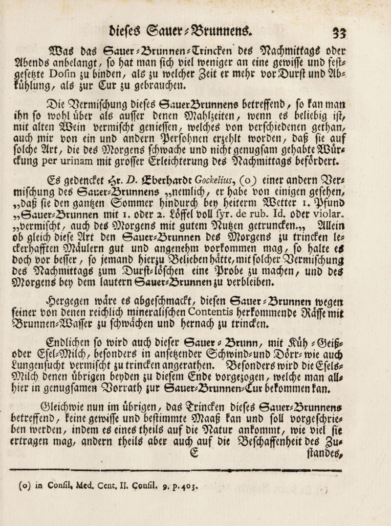 baö Sauer *brunnetr£rincfen be$ $?acfjmiffag$ ober $lbenbts anbelangt, fo f>at man ftc^ t>icl weniger an eine gewiffe unb fefl# gefegte Dofin $u binben, als ju welcher £cit et mehr bor£)ur|l unbSlb*, fühlung, als jur (Sur ju gebrauchen. S>ie 93ermifchung biefeS Sauerbrunnens befteffenb , fo fan man ihn fo wohl über als auffer benen C9?af>fseiten, wenn es beliebig ifl, mit alten Söein bermifcht geniefTen, welkes bon betriebenen gethan, auch mit bon ein unb anbern ^erfohnen erjehlt worben, bafj fie auf folche 2lrt, bie bes Borgens fchwache unb nicht genugfam gehabte 383ur* cfung per urinam mit groffer €rleichferung Des Nachmittags beforbert. (SS gebencfef *5r. D. t£berl>arbt GocMm, (o) einer anbern Q}er* mifchung bes Sauerbrunnens „nemlich, er habe bon einigen gefehem „bafj fie ben ganzen (Sommer hmburch bet> heiferm Sßeftet 1. ^funb „Sauerbrunnen mit i. Ober 2. üßffel boll fyr. de rub. Id. ober violar. „bermifcht, auch bes Borgens mit gutem Nufsen getruncfen.,, Sillein ob gleich biefe 2lrt ben Sauerbrunnen bes NlorgenS ju trinefett le* cferhafften 3fl4ulern gut unb angenehm borfommen mag, fo halte tf boch bor 6efier, fo jemanb httfJ« belieben h4fte, mit folcherNetmifchung bes Nachmittags sum 35urft46fchen eine QJrobe ju machen, unb be$ Borgens bet) bem laufern Sauerbrunnen ju betbleiben. entgegen wäre es abgefchmacft, biefen Sauer *brunnen wegen feiner bon benen reichlich mineralifchen Contentis herfommenbe Ovaffe mit 35runnem2ßaf[er ju fchmachen unb gemach ju trinefett. €nblichen fo toirb auch biefer Sauer* brtinn, mit ^uh *@eifj* ober (£fel*9Mch, befonbets in anfeftenbet @chwinb*unb5Dörrwie auch Sungenfucht bermifchf ju trinefen angerafhen. Q5efonbers wirb bie (Sfels* COlilch benen übrigen bet>ben ju biefem €nbe borgejogen, welche man all* hier in genugfamen Vorrath $ur SauerbrunnewCur befommen fan. ©leichwie nun im übrigen, bas trincfen biefeö Sauerbrunnens befteffenb, feine gewiffe unb beffimmte SOfaafj fan unb foll borgefchrie* ben werben, inbem es eines theils auf bie Natur anfomnit, wie biel ffe erfragen mag, anbern theils aber auch auf bie Sßefchaffenheit bes gu* € ffanbes. ( (o) in Confil, Med. Cent. II. Confil. 9.