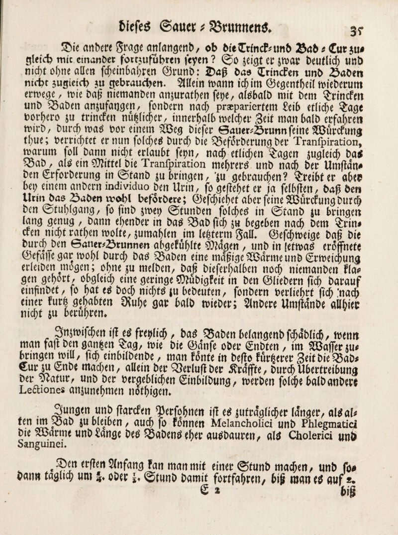 fcfefeg ©mtet* S3rumtettö. 3? Sie anbere Stage anfangcnb, ob bteCrfncfmnb Selb t Cut$u< gleich mit emanber fomuführen feyen ? jeigt er Jtoar beutlid) Uttb nid>t of>ne allen fd;einbahren ©runb: 2)40 bas IrincFen unb £aben nicht sugieict) ju gebrauchen. Sillein wann ich »m ©egentheil mieberum errnege, mie ba|i niemanben anjurathen fet)e, aldbalb mit bern $rincfett unb SSaben anjufatjgen, fonbern nach präpariertem Seib etliche Sage bot^ero ju trinden mißlicher, innerhalb melcher Seit man halb erfahren mirb/ burch mad t>ot einem SCßeg biefer ©auer*Srunn feine SßurcFung thue; berrichtet er min foldjed burch bie «Beforberung ber Tranfpiration, rnarurn foll bann nicht erlaubt fepn, nach etlichen Sagen jugletdj t>atc ™ab, ald ein Mittel bie Tranfpiration me(jrerd unb nach ber Umftan« ben Crforberung in @fanb j« bringen, 'ju gebrauchen? Freibier abee» bet; einem anbern mdividuo ben Urin/ fo geftehet er ja felbften, ba0 ben Urinbae Saben wohl befotbere; ©efdjiehct aber feine SBurcfung burch ben (Stuhlgang, fo finb jmet> @funben folched in ©taub ju bringen lang genug / bann ehenber in bad S5abftch ju begeben nach bem Sun* efen nicht rat(;en »ölte, jumahlen im lehterm Sali, ©efdjmeige baf bie £ul'cL&e'1 Sauerbrunnen abgefühlte tilgen, unb in [efroaö erojfnete ©efalfe gar mof;l burd; bad SBaben eine magigeSSSdrmeunbiSrmeichung erleiben mögen; ohne ju melben/ bag bieferhalben noch niemanben Fla* gen gehört, obgleich eine geringe CD?übigFeit in ben ©liebem fid; barauf cinfünbet, fo hat cd hoch nidjftf ju bebeuten, fonbern berlief>rf ftch 'na* einer Furt gehabten 9ful;e gar halb »ieber; Slnbere Umjtanbe ailhiec nicht ju berühren. Snjmifchen tff ed freilich, bad «Baben belangenb fchablich, trenn man fajl ben gangen Sag, mie bie ©dnfe ober €nbten, im Gaffer ju* bringen miu, ftch einbifbenbe, man fonte in befto fürgerer Seit bie Q5ab* Cur ju £nbe machen / aUein ber 93erluftber ßrdjfte, burch Übertreibung ber ycafur, unb ber heraeblichen ©nbilbung, »erben foicbebalbanbere Leftiones anjunehmen nothigen. Sungen unb ftarefen Q3erfohnen iff ed jufra'glicher langer, aldaf# ten im pSab ju blemen, auch fo fonnen Melancholici unb Phlegmaticl bie SBarme unb Sange bed habend eher audbauren, ald Cholerici unö Sanguinei. Sen erfien Anfang Fan man mit einer ©funb machen, unb fo« bann täglich um ober ©tunb bamit fortfa&ren, big maned auf*. £ * big