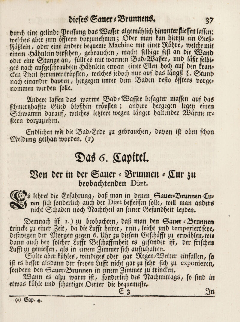 fcurcf) eine gelinbe <preffung baöSBafet algemdblich hinunter ff iefen (affen; voelcbeö aber jum offtetn borsunef)tnen; Ober man fan ^terju ein ©ief?* gdflein, ober eine anbere bequeme Machine mit einer Üvol;re, melchemif einem Fähnlein oetfehen, gebrauchen / macht feibige fefl an buSÖBanb ober eine (Stange an/ füllt eö mit roarmen 25ab*S!Bafet, unb lafit felbi* geo nach aufgefchraubten ^dhnlein etman einer ©len hoch auf ben fran* cfen $heil herunter tropften/ roelcheo jeboch nur auf baö lanpft l. (Stunb nacheinanber bauten, bergegen unter bem 33aben bejto öfters oorge* nommen werben folle. Slnbere taffen bas warme £5ab * SSßaffet befagfer majfen auf bas fchmerhhoffte ©lieb blofbm fropflen ; anbere hergegen legen einen (Schwamm barauf/ welches (eifere wegen la'nger haltenbet 5ßdrme er* (lern »orjujichen. ©tblichen wie bie *5ab*(Srbe ju gebrauchen/ baoon ijl oben fchon Reibung gethan toorben. (r) 6. SEapitel. $3ett t>er ttt Per @a«er * SSrumtm * Sur $u beobacfffett&en Diwt. S lehret bie Erfahrung/ baf? man in benen SauerbrunnenCu* reu fch fonberlid) auch ber Dfet befleifen folle, will man anbetS nicht (Schaben noch Nachtheil an feiner ©efunbheit lepben. SDemnach ift 1.) ju beobachten, bafi man ben Sauet * Srunnen trincfe 511 einer Seit/ ba bie Bufft heiter/ rein / leicht unb temperiert fepe, beftoegen bet borgen gegen 6. Uhr ju biefem ©efchaft ju etwahlen,wi« bann auch bet) folchet Bufft 35efcbaffenl)eit es gefonber iff/ ber frifchett Bufft äu geniefen, als in einem gimmerftch aufjufmlten. (Seite aber fühles, winbigeS ober gar SKegemSBetfer einfallen/ fo ift es befer alsbann ber freien £ufft nicht gar ju feffr fiel; ju exponieren, fonbern ben Sauerbrunnen in einem gimmet ju fritieren. SBann es alju warm ift/ fonbetlith beS Nachmittage, fo ftnb in etwas fühle unb fchattigte öerter bie bequemefe*- ____<5 3___3« (r) <*«p, 4.