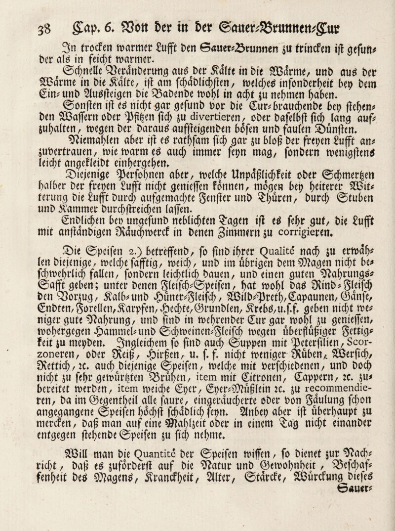 3n trocfen warmer £ufft Den Sauerbrunnen jtt trinefett ifl gefun# Der ald in feiert warmer. e ©chnelle Qlerdnberung audcDer dtalfe in Die SBdrme, unD aud Der SBdrme in Die Äalte, ifl am fdjaDlichflen, wcldjeö infonDer^ctf bet) Dem ©tt#unb 2lud(leigen Die 5$aDenDe wohl in acljf ju nehmen haben. ©onflen ifl ed ntcf)t gar gefunD Por Die £ur#braucf)cnbe bet) flehen# Den SOßaffern ober ^3ft|en fiel) $u divertieren, ober bafelbfl ftcb lang auf# ^halfen, wegen Der Darauf auffleigenben bofen unD faulen Sxmftcn. 9liemaf)(en aber ifl ed ratijfam fleh gar su blofi Der frepen Sufft an# äuPerfrauen, wie warm ed aud; immer fepn mag, fonDern wenigflend leicht angefleibt einhergehen. diejenige Herfahrten aber, weiche Unpdfjlicfjfeit ober ©djmer|en halber Der frepen £ufft nicht genteffen fonnen, mögen bet? heiterer iJBif# terung Die Sufft Durch aufgemachte gettfler uttD ©üren, Durch @tuben unD Äamtner Durch ftreidjen (affen. ©Düdjen bei) ungefunD neblichfen S'agen ifl cd fehr gut, Die £u|ft mit anfldnDtgen 9lau$wercf in Denen ^intmern ju corrigieren. £>ie ©peifen 2.) betreffenb, fo ftnD ihrer Qualite nach ju erwah* (en Diejenige, welche fafffig, weid), unD im übrigen Dem Klagen nid;t be# fd)wehrlich fallen, fonDern leichtlich Dauen, unD einen guten ^flahruttgs# ©afft geben; unter Denen S(eifd)#©peifen, hat wohl Dad 9cinb # Sleifdj Den QSorjug/ Äalb#unb .faüner#gleifch, SÖ3ilD#spreth, Kapaunen, ©anfe, €nbfen, Sorelien, Äarpfen, Rechte,©runblen, 5vrebd,u.f.f. geben nicht we# niger gute Nahrung, unD ftnD in wehrenDet Cur gar wohl SU genieffen, wohergegen Hammel#unD ©d;weincn*S(eifcb wegen überfwjjiger Settig# feit ju rnepben. Ungleichem fo ftnD auch @uppen mit Heterfilien, Scor- zoneren, oDer Oveifj, -fairfen, u. f. f. nid)t weniger-Üvuben, SBerftd;, fKettidj,)C. auch ..Diejenige ©petfen, welche mit berfchteDenen, unD Doch nicht ju fehr gewürgten frühen, item mit ©fronen, Cappern, :c. 51t# bereifet werDen, item weiche ©er, ©er#?9?ufj(etn tc. ju recommendie- rett, Da im ©egentheil alle faure, etngeraucherfe oDer Pon Sgulung fchott angegangene ©peifen f>ocf»fl fdjdblich fepn. 2lnbep aber ifl überhaupt ju merefen, Dafiman auf eine 9Jtahl5etf oDer in einem $ag nicht einanDer entgegen flehenDe ©peifen ju fleh nehme. Hßill man Die Quantite Der ©peifen wiffen, fo Dienet jur^ach# rieht, Dafj ed juforDerft auf Die Statut unD ©ewohnheit, iSefdtaf# fenheit Ded klagend, jvranef f;eit, Sllter, ©tarefe, SSÖürcfung Diefed Sauet*'