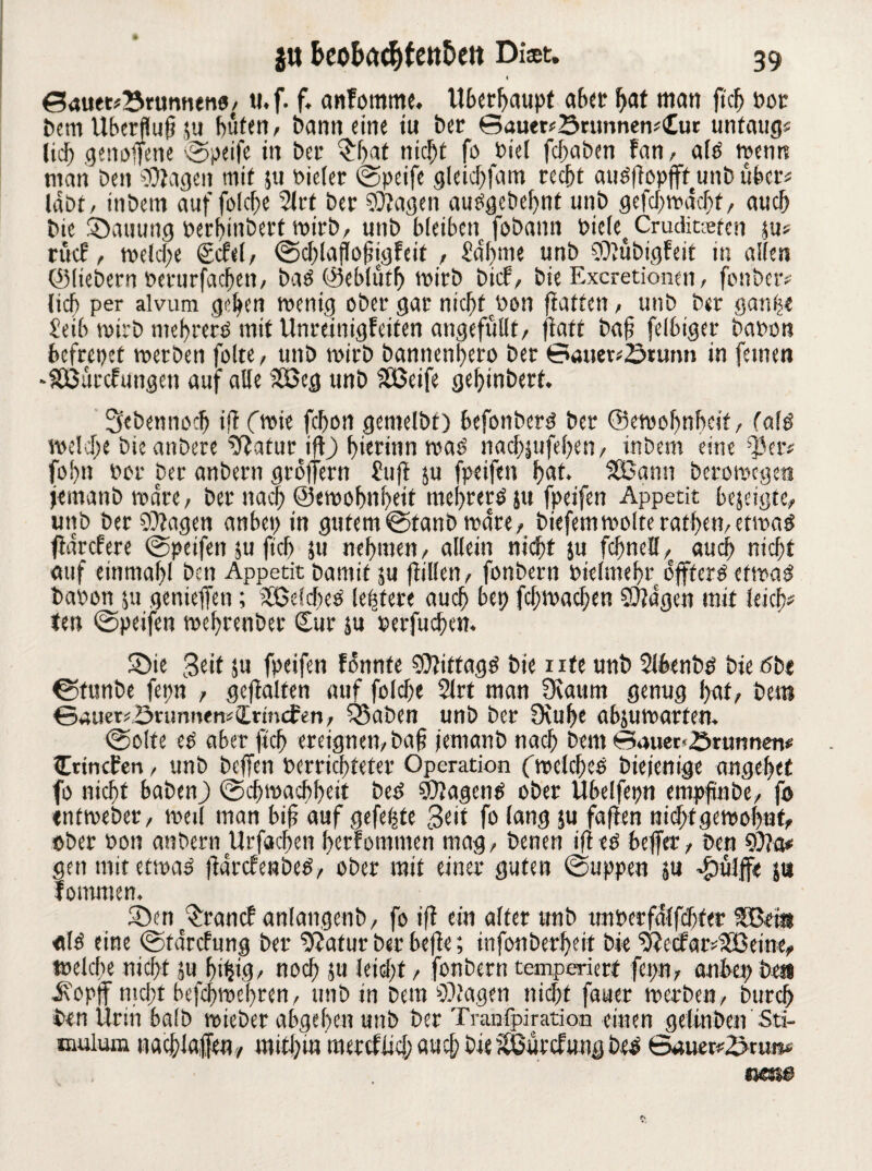 < ©autr^Brumuno, ti. f. f, anfomme. Überhaupt aber bat man ftc^ bot bem Überfluß ju buten, bann eine tu ber ©auer*B«mnew<£ur untätig« lief) genoffene ©peife in bet* §f)af nicht fo Oiel febaben fan, alo wenn man Den Ziagen mit ju oieler (SDpcife gleicbfam recht auöflopffttunb über« labt, itibetn auf folche 5lrt ber 9)?agen auOgebehnt unb gefebwdebt, auch bic Stauung berhinberf wirb, unb bleiben fobann bicle Crudicgeten ju* riicf, welche Scfel, ©cblaflofjigfeit , bahnte unb COlübigfeit in allen ©liebem berurfachen, baO ©eblütb wirb bief, bie Excretionen, fonber« lieb per alvum gehen wenig ober gar nichtcbon ftatten, unb ber ganh« £eib wirb mebrerS mit UnreinigFeiten angefüllt, fiaft baf felbiger baren befrepet werben folte, unb wirb bannenhero ber ©öuet«Brunn in feinen •SBurcfungen auf alle ?fßeg unb SÖSeife gehinbert. Sebennoch tff (wie febon gemelbt) befonbem ber ©ewofwbcit, («lö welche bteanbere tftatur iflj) hierinn was’ nachäufehen, inbem eine ^er« fol)it bor ber anbern groifern £uft ju fpeifen bat. SBann bcrowcgeti jeinanb wäre, ber nach ©ewohnheit mehreren fpeifen Appetit bejeigte, unb ber 9)iagen anbep in gutem©tanb wäre, biefemwolterathen,etwa^ fidrcPere ©peifen $u fkh }u nehmen, allein nidht ju fchnell, auch nicht auf einmahl ben Appetit bamif ju füllen, fonbern bielmehr dfftersetwaä babon 511 gertieffen; Jöeicbes ledere auch &et> fchwachen ©Jagen mit leicb« ten ©peifen wehrenber (Sur ju berfuchen. S5ie Seit ju fpeifen fdnnte SÖtitfagg bie ute unb 2lbenb£ bie öbr ©tunbe fepn , gehalten auf folche 2lrt man fKaunt genug hat, bem ©auer*Bnmnem(Lrtnd:en, Sßaben unb ber 9tuhe ahjuwartem ©ölte eO aber ftch ereignen, ba§ fentanb nach bem ©auet'Brunnen* (Crtncfen, unb beffen »errichteter Operation (welches bie jenige angehet fo nicht haben) ©chwachheit be£ $?agen£ ober Ubelfepn empfinbe, fo entweber, weil man bif auf gefegte $eit fo lang $u faften nichtgewohnt, ober bon anbern llrfachen berfomutett mag, benen ifteS bejfer, ben 9)fa# gen tmt etwas fldrcbenbeO, ober mit einer guten ©uppen ju .fbülffe jts fommen. dDcnf£rancf anlangenb, fo iff ein alter unb unberfdlfchfer SBei« alö eine ©rdrefung ber 9Jatur ber hefte; infonberheit bie 9'tecfar;2£eine, welche nicht ,u bt^ig/ noch 511 leicht, fonbern temperiert fepn, atibep bei* i?opff nicht befchwehren, unb in Dem Klagen nicht fauer werben, Durch ben Urin halb wieber abgeben unb Der Tranipiration einen gelinben Sti- mulum nachlaifen, ittithm ’roetef lief; au cf; Die gßünfung be^ ©auerrBrura* te