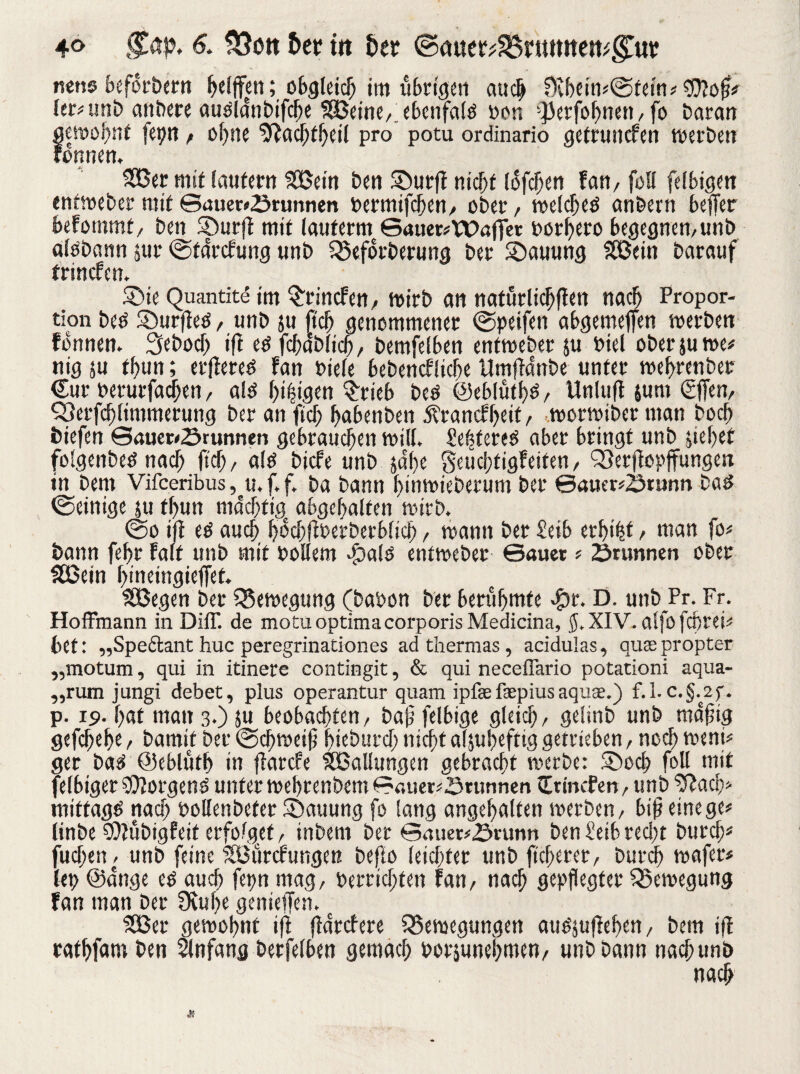 4<> 6. fÖott &cr ttt fcer ©auet^rtumett^ub nette beforbern helfen; obgleich im übrigen auch $vbein#©tem# ter? imt> anbere auslanbifcbe SSSeine,;ebenfa(ö Don -JJerfobnett, fo Daran gewohnt fetjn, ohne 5?acbfbeil pro potu ordinario getruncfen werben rönnen, 333er mit lautern 333em Den ©urfl nicht lofc^en fan/ fall felbigen entweber mit ©auer#2mmnen Dermifchen, ober, welches anbern beffer befotnmt, ben ©urft mit (auterm 6auer#tt>afer oorbero begegnen,unb aisbann $ur ©farcfung unb Befotberung ber S)auung £Bein barauf trinefett. ©ie Quantite im ^rincfen, wirb an natürlichen nach Propor¬ tion bes ©urffes, unb ju |tcb genommener ©peifen abgemefen werben fonnen. Sebocb ifi es fcbablicb, bemfelben enfweber $u Dtel oberjuwe# nig su t!)un; etfiereS fan Diele bebencflicbe Umfanbe unter webtenber €ur Perurfadhen, als ()i|igen Stieb bes ©eblütbs, Unluft jurn €ffen, Berfcblimmerung ber an fiel) babenben jtranefbeit, worwiber man boeb biefen ©auewöruntien gebrauchen will. £e!?teteS aber bringt unb siebet folgettbes nach ftd), als biefe unb jetbe Seüchtigfeiten, Berflopffungen in bern Vifceribus, u.f.f. ba bann binwieberum ber ©auer#2>runn bas ©einige su fbun m4cbfigc abgebalten wirb. ©o ifl es auch bücbffbetberblicb, wann ber £eib erbtet > man fo# bann febr Falt unb mit Dollem ©als entweber ©auet # ömnnen ober Sßein b'neingieffet. Söegen ber Bewegung (babon ber berühmte ©r. D. unb Pr. Fr. Hoffmann in DilT. de motuoptima corporis Medicina, $. XIV. alfofcbrei# bet: „Speftant huc peregrinationes adthermas, acidulas, qusepropter „motum, qui in itinere contingit, & qui neceflario potationi aqua- „rum jungi debet, plus operantur quam ipfae fepius aquae.) f. 1. c.§.2f. p. 19. bat matt 3-) 5« beobachten, ba£ felbige gleich, gelinb unb rnafiig gefebebe, bamif ber ©d)weitj bieburcf; nicht aljubeftig getrieben, noch weni# ger bas ©eblütb in flarcfe Ballungen gebracht werbe: ©och foU mit fefbtger borgend unter webrenbem ©fltier#©runnen Ittncfen, unb ‘Sftach# mittags nach Dollenbefet ©auung fo Sang angebalfen werben, bif? einege# linbe SQtübigfeit erfolget, inbern ber ©(uier#£»rutin ben £eib recht burch# fuchen, unb feine sIöürcfungen beflo leichter unb fieberet, burch wafer# fet? ©ange es auch fepn mag, Derrichfen fan, nach gepflegter Bewegung fan man ber 9vul>e genieffen. SOßer gewohnt ifl (farefere Bewegungen auösufleben, bem if ratbfam ben Anfang berfelben gemach Dorsunebmen, unb bann nachunb nach