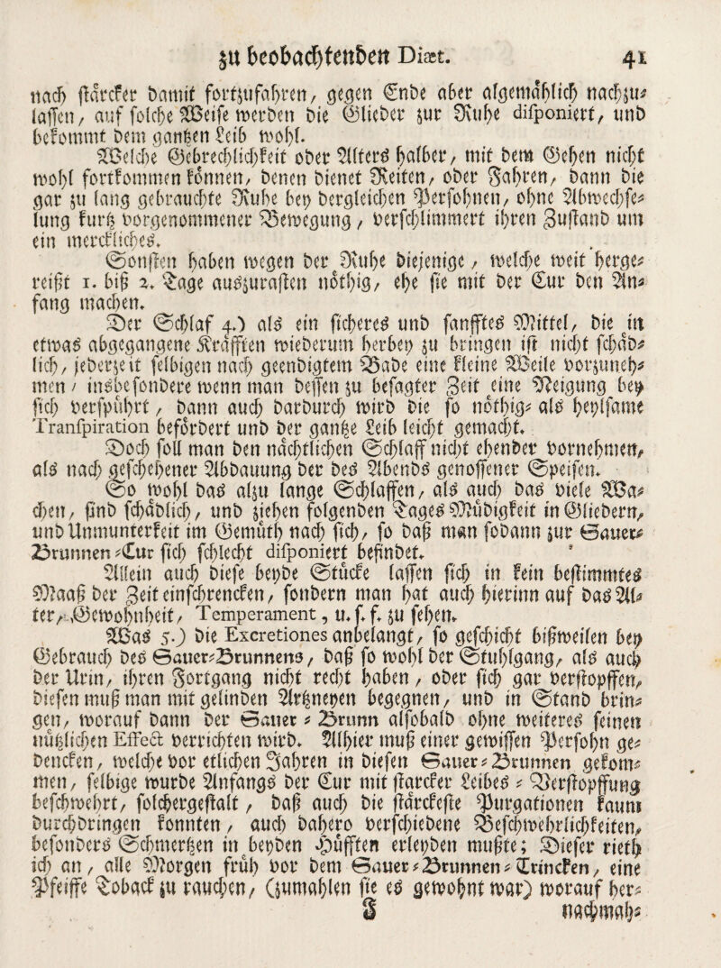 nach ffarcfer bamif fortjufabren, gegen Cnbe aber algemdblicb nacljju# (affen, auf folcfje SOßeife werben bie ©lieber juc 0\uf?e deponiert, tmb befommt bem ganfeen 2cib wolff. Süelche ©ebrecblschfeit oberSUfcrd halber, mit bem ©eben wolff fortfommen fonnen, benen bienet SReifen, ober gabren, bann bie gar 511 lang gebrauchte SRube bei) bergleicben ff3erfol)nen, ohne Slbwecbfe# lung furfc borgenommener Bewegung, berfchlimmert ihren guffonb um ein met*cfftcfjeö. @onffen haben wegen ber 3vuhe diejenige, weiche weit berge# rei(5t 1. bi§ z. %age audjutaffen notbig, ebe fie mit ber Cur ben $ln# fang machen, ■Der (Schlaf 4.) ald ein fieberet unb fanffted Mittel, bie citt etwad abgegangene strafften wieberum herbei; ju bringen ift nicht fcf; ab# (ich, jeberjeit felbigen nach geenbigtem SSabe eine Heine SBeile borjuneb# men / indbefonbere wenn man beffettju befagfer Seit dne Neigung be^ [ich berfpubrf, bann auch barburdf) wirb bte fo notbig# alb beplfame Tranfpiration beforbert unb ber ganhe £eib leicht gemacht. ©och foll man ben nächtlichen (Schlaff nicht ebenber bornebmen, ald nach gefchebener Slbbauung ber bed Slbenbd genoffener (Speifett. (So Wohl bad a($u lange Schlaffen, ald auch bad biele 32Ja# eben, pnb fdjablicl), unb sieben folgenben ^aged SOfubigfeit in ©fiebern, unb Unmunterfeit im ©emiitl) nach fich, fo bajt man fobann jur ©auer# ©rannen #<Iur ftd; fcblecht deponiert beftnbef. s Slüein auch biefe bepbe (Stticfe (affen {ich in fein beffimmfeei Cffaaf? ber geiteinfehrenefen, fottbern man f>at auch hierum auf bad 211# ta, ©emohnbeif, Temperament, u. f, f, JU fef>ett* 2ßad 5O bie Excretiones anbelangt, fo gefcbicht bisweilen bei; ©ebraueb bed ©aucr#©runnen9, ba§ fo mol)! ber (Stuhlgang, ald auch ber Urin, ihren gortgang nicht recht haben, ober ftch gar berffopffen, biefen muh man mit gelinben Slrfsnepen begegnen, unb in (Stanb brin# gen, worauf bann ber Sauer # ©rann alfobalb ohne weifered feinen nüfslicben Effecl berriebfen wirb. 2tlbier muh einer gewiffen ffJetfobn ge# beitcfen, welche bor etlichen fahren in biefen ©auer# ©rannen geforn# men, felbige würbe Slnfangd ber Cur mit ffarefer Seibed # QJerffapffung befdjwebrt, foldjergeffalf, baf? auch bie ffdrefeffe ^urgafionen fatmi burchbringen fonnten, auch babero berfchiebene Sßefcbmebrlicbfeiten, befotiberd (Schmerlen inbepben cpüfften erlepben muhte; ©iefer rietb ich an, alle borgen früh bor bem ©auer#©rannen#C rmefen, eine Weiffe Sobgcf iu rauchen/ Oumahlen ffe cd gewohnt war) worauf her# 3 nactpmabs