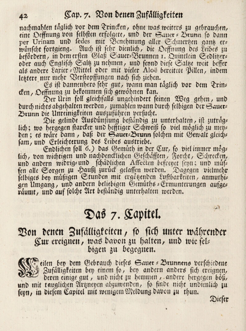 nacljniahfett täglich bor bem Grinden, ohne waö weiferd ju gebrauchen, eine üejfnung bott felbflen erfolgete, unb ber Sauer #23runn fo bann per Urinam unb fedes mir Q3cnef)mung aller (Sdjtncrhen ganh er# wünfcf;f forfgieng. 2fucb tfl felu' bienlicf) , bie öefnung bed Seiber ju beforbern, in bemerken @laj? ©auer#Q5runnen i. Quintlein (Sebliber# ober auch Englifcf; <Salh $u nehmen, unb feonb biefe (Salbe weit beffer aid anbere tarier# Mittel ober mit bieler Aloe bereitete Rillen, inbem letztere nur mehr Söerltopffungen nach ftcfj sieben. Ed ift bannenbero fef;r gut, wann man täglich bor bem $rin# eben, öejfnung ju befommen (leb gewöhnen fan. ©er Urin foll gleichfalld ungebtnbert feinen $35eg geben, unb burcbnicbtöabgebalten werben, sutnablen wann bureb felbigen ber Sauer# £>runn bie Unreinigfeiten audjufubren berfuchf. ©ie gelinbe 2ludbun|lung beftanbig ju unterhalten, ifi jufra'g# lieb; wo bergegen flarcfer unb bejftiger (Schweift fo biel möglich ju met)# ben; ed wäre bann , baft ber Bauer#örumt folcben mit ©ewalt gleich# fatn, unb Erleichterung bed £etbed audfrtebe. Enblicben foll 6.) bad ©emütb in ber Eur, fo biel immer mog# lieb, bon wichtigen unb nacbbencflicben ©efcba'fften, horcht, ©ehreeben, unb anbern wibrig#unb fcbäblicben Affeften befreiet fcp; unb muf# fen alle (Sorgen ju #aufii jutücf gelafien werben, ©agegen »iclmebr felbigeö bet) mutigen (Stunben mit ergehenben £uftbarfeiten, anrtnifbi# gen Umgang, unb anbern beliebigen @emütl)d# Ermunterungen aufge# räumt, unb auf fotcf?c 2lrt befldr.big unterhalten werben. 7. Sopitel» 58ou twen SufaHigfeifcn , fo ftc^ unter toa(;rent*er gm; ereignen, wag batwn ju galten, unt> wiefefc bigen ju begegnen. UfA^ eilen bet) bem ©ebraueb btefed Sauer # Brunnens berfcbicbetie gufalligfeiten bet; einem fo, bet) anbern anbern jtd; ereignen, einige gut, unb nicht ju hemmen , anbere hergegen bbji, unb mit teuglid)en Slrpepen absuwenben, fo finbe nicf;t unbienlid; ju fiep, in biefem Capitel mit wenigem Reibung bauen m thun, ©iefer !