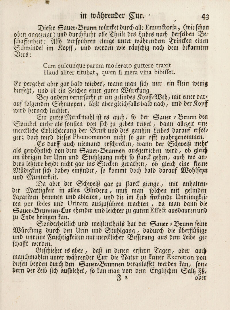 V £)iefer Sauer#25runti tvurcFef burdj alte Emun&oria, (wie fefiott oben angejeigt) unb burebfuebt ci!(e ^f>ette bed Seibed nad; berfelben Q5e# fcbajfenbeit: $llfo t>crfpuf>rer» einige unter twdbrcnbcm $rincfen einen (Scbwinbel im Äopff, unb werben wie raufchig nad; bem beFannten CSeid: Cum quicunque parum moderato guttere traxit Haud aliter titubat, quam ü mera vina bibiflet. (Et bergest aber gar ba!b wiebet, wann man ftd> nur ein Flein wenig bmfe(3t, nnb ift ein Beiden einer guten SEßürcfung. Q5ep anbern berurfaebt er ein getinbed Äop{f#325eb/ mit einer bar# auf folgenben (Schnuppen, lafjt aber gletcbfalld halb nach, unbber5?opff wirb hernach leichter. (Sin guted 50?ercfmaf>( ift ed auch, fo ber Sauer # örunn ben (Speidiel mehr ald fonften bon fi'd> ju geben reifet, bann allejeit eine mereFlicbe (Srleicbtcrung ber Sßruft unb bed ganzen Seibcd barauf erfol# get; boeb wirb biefed Phcenomenon nicht fo gar offt wabrgenommen. c(Sd barff audj nietnanb erfdweefen, wann ber (Schweif? meb? ald gewobnlicb bon bem Sauerbrunnen audgetrieben wirb , ob gleich im übrigen ber Urin unb (Stuhlgang nicht fo ftarcF geben, aud) wo an# berd leptere bepbe nicht gar ind (Steffen geratbeti, ob gleid; eine Fletne SÜtübigFeit ficb babep einpnbet, fo Fommt boeb halb barauf SBoblfepn unb SfltunterFeit. S5a aber ber (Schweif? gar jtt ftarcF giettge, mit anbalten# ber Sütattiafeit in allen ©liebem, muf? man folgen mit gelittbeit Sapatiben hemmen unb ableifen, unb bie im £eib ffeefenbe UnreinigFei# ten per fedes unb Urinam audsttfübren trachten , ba man bann bie 6auer#23tunnen#£ur ebenber unb leichter }u gutem Effect audbaurenunb ju (Snbe bringen Fan. (Sonberheiflicb unb meiftentheild hat ber Sauer # 23tunn feine lißütcfung bureb ben Urin unb (Stuhlgang, baburd; bie überflüf?ige unb unreine geuebtigfeiten mit mercFlidier ^eiTerung aud bem £eibe ge# febafft werben. ©efebiebet ed aber, baf? in benen erftern £agen, ober auch mand;mablen unter wabrenber (Sur bie ^atur 511 Feiner Excretion boit biefen bepben bureb ben ©auer#Srunnen beranlaffet werben Fan, fon# bern ber £eib (ich aufblebef, fo Fan man bon bem (Snglifcbcn (sal| %% g 2 ober