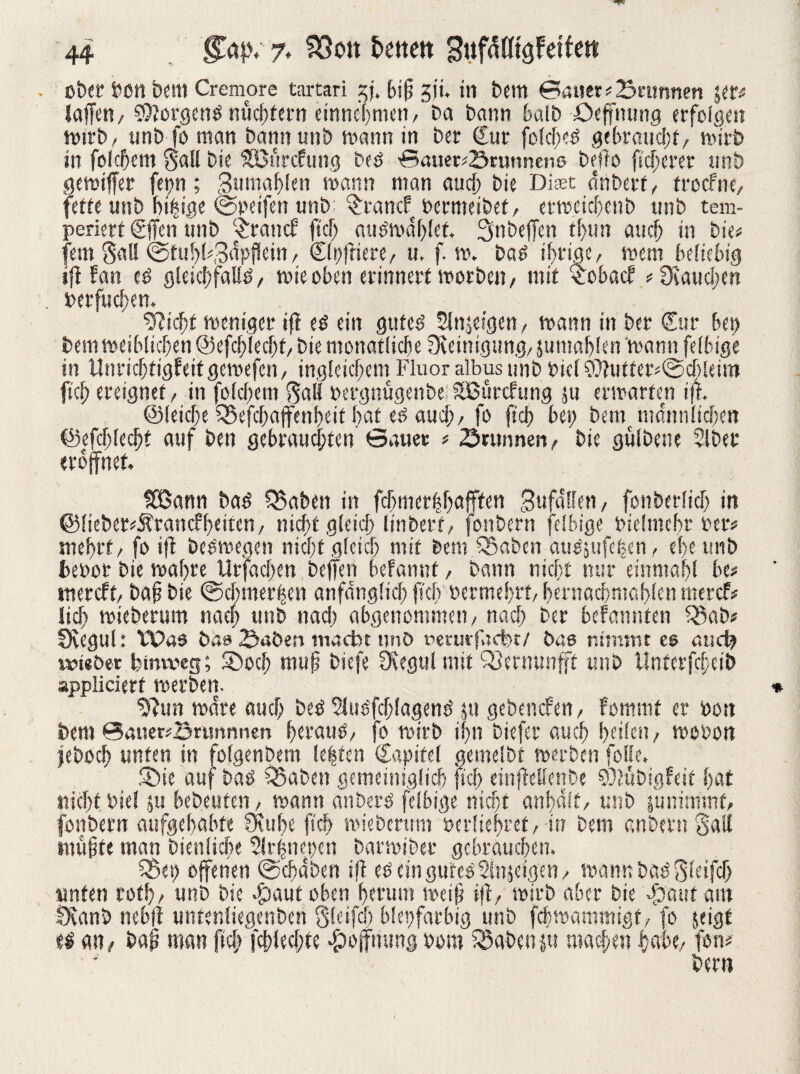 . ober feen bem Cremore tartari ?ff, biff jji. in bcttt Bauer # Brunnen \m taffen/ Borgens nüchtern einne'hnien, Da Dann halb öeffnung erfolgen Wirb/ unD fo man Dann unD mann in Der Cur folcheO gebraucht/ wirb in foldjcm Sali Die SBurcfung DeO Bauer«Srunnens Deflo fidlerer unD gewiffet fet;n; 3umaf)len mann man and) Die Diset ffnberf/ trocfne, fette unD bi|ige ©reifen «nD; $rancf bermeibet, erweichen b unD tem¬ periert Cffen tinD $ranck fiel; auömafffet, 3nbeffen tfun auch in Die« fern Sali ©tul)l«3npflein / C(i)ffiere/ u. f. m. Daß if>rigcr wem beliebig iff kan c$ gleichfalls wie oben erinnert worbe», mit $oback *Ücaucl;en . reiflichen. Glicht weniger iff eö ein gutes’ Slnjeigen, mann in Der Cur bei) Dem weiblichen ©efchlechf,Die monatliche Reinigung, jumahlen mann felbige in Unrichtigkeit gemefcii/ ingleichem Fluor albus unD Diel Cffutter*©cbleim fiel; ereignet/ in folgern Sali rergnügenbe: tSßtircfung ju erwarten iff. ©(eiche 5Sefchajfenheit hat eö auch/fo ffch bei; Dem männlichen ©efcfflecljt auf Den gebrauchten Bauer « Suinnen, Die gulDene SIDet eröffnet. föSann Da£ Q5aben in fchmerhhafften Bufatfen / fonberlich in @fieDer«J?rancfheiten/ nicf;t gleich linbert/ fonbern felbige Dielmehr Der« mehrt/ fo iff beOwegen nicht gleich mit Dem SSaben ausgifelen / ehe unb fcebor Die wahre Urfachen beffen bekannt, bann nicht mir einmahl be* mercft, baff Die ©chmer|en anfänglich ffch öermehrt/ hernachmahlen mercf# lief; mieberum nach unb nach abgenommen, nach Der bekannten 23ab# fKegul: Was bas 2>aben macht nnO uerurfaebt/ bas nimmt es and; twieöer hinweg; Shoch muff biefe Ocegul mit 33etnunfft unb tlnterfcheib appliciert werben. ^ffun wäre auch Des Slusfchlagems jtt gebencken, kommt er rott Dem @auer«B«mnnen htrauo, fo wirb ihn biefer auch heilen, wooort jeboch unten in folgenbem leiten Capifel gemelbt werben folle. föie auf baö Q3aDeti gemeiniglich ffcl; einffellenbe 93luDigfeit hat nicht Die! ju bcDeuten, wann anDerO felbige nicht anhalf, unD $u nimmt, fonbern aufgehabte 0cul;e fiel; mieberum rerfiehret, in Dem anbern gatl muffte man Dienliche 3lr|nes;cn DarwiDer gebrauchen. 35et> offenen ©cfaben iff eö ein gutes Sinnigen, warnt DaO Sleiffh unten rot!)/ unD Die Saut oben herum weiff iff, wirb aber Die Saut am fXanb nebff untenliegenben Qteifcf) bleifarbig unD febwammigt, fo jeigt t$ an, baff man fiel; fchlechte Soffriung Dom Sßabenpt machen habe, fon« beim