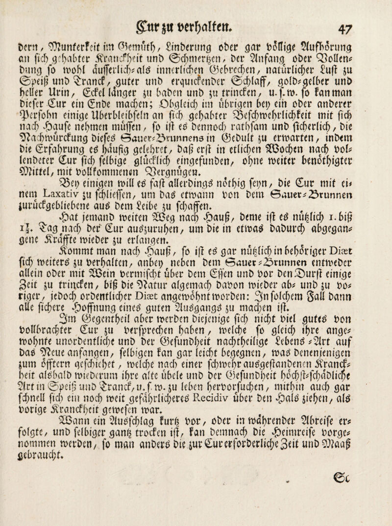 bem, Sflunterfeit im @?emüfh, Sinbcrung ober gar bollige 5(ufborung an ftd) gehabter ÄrancfSfeit unb @cj)merhen, bar Slnfang ober QSoUen^ butig fo wohl aufferlich#afö innerlichen ©ebrechen, natürlicher Sufi ju ©peifj unb £rancf, guter unb erqutefenber ©d;(aff, goldgelber unb heller Urin/ (Ecfel langer ju baben unb jutrinefen, u.f.w. fo fanntan biefer Sur ein ßenbe machen; Obgleich im übrigen bei; ein ober anberer ^erfobn einige Uberblejbfeln an fich gehabter ?Sefd;wehrlichfeif mit ftd; nach ■fbaufe nehmen muffen / fo ifl eö benstod) rathfam unb ftcherlich / bie ^lachwürcfung biefeö Sauer# £>umnen3 in ©ebult $u erwarten, inbem bie (Erfahrung eö f>auficj gelehret, baf? er|l in etlichen Wochen nacch bol# lenbeter <Eur fich felbige glücffich ejngefunben, ohne weiter benötigter Spittel, mit bollfommenen QSergnügcn. £5ei; einigen will ed fafl allerbingd nötig fei;n/ bie Cur mit ei# nein Laxativ ju fdj)lieffen, um bad etwann ben bem Sauer# Srtmnen jurucfgebliebene aud bem Seibe $u fd;affen. b?at jemanb weiten £Beg nach 4baufj, beme ifl ed nüfslicb i.bifj iL ^agnad; ber (Euc audjuruhen, um bie in etwad baburch abgegan# gene jlraffte wieber su erlangen. ftommt man nad; ffhaufj, fo ifl ed gar nühlicb in behoriger Dicet fid) weiterd 511 oerhalten/ anbei; neben bem Sauer Brunnen enfweber allein ober mit Sßein bermifdn über bem (Effen unb oor benSDurfl einige £>eit ju trinefen, bif? bie ‘DJatur algemach babon wieber ad unb jtt bo# riger, jeboch orbentlicher Dicet angewohntworben: Snfolchem Sali bann alle fichere Hoffnung eined guten Sitidgangd ju mad;en ifl. 3m ©egentheil aber werben biejenige fich tiicht Diel gufed bon bollbrachfer (Eur ju berfprechen [?aben / weld;e fo gleid; ihre ange# wof;nfe unorbenfliche unb ber @efunbl;eit nachtheilige Sehend #2lrt auf bad ^leueafifangen, felbigen fan gar feicht begegnen, wad benenjenigen jum üfftern gefd)icl;et, welche nad; einer fd;wehraudgeflanbenen .Strancf# beit alebalb wieberum ihre alte übele unb ber ©efunbbeit hocil#fcf;ablicf>e Slrtm ©)>ei§ unb Iraner, n.f w. ju leben herborfuchen, mithin auch gar fd;neü fich ein noch weit gefaf;tlid;ered R.ecidiv über bat bpald sieben, ald borige ^ranefheit gewefen war. SBann ein Sluefchlag furfs bor, ober in währenber Slbreife er# folgte, unb felbiger ganfj troefen ifl, fan bemnach bie .fbeimreife borge# nommen werben, fo man anberd bie sur Cut erforberlid;e Seil unbSftaafi gebraucht.