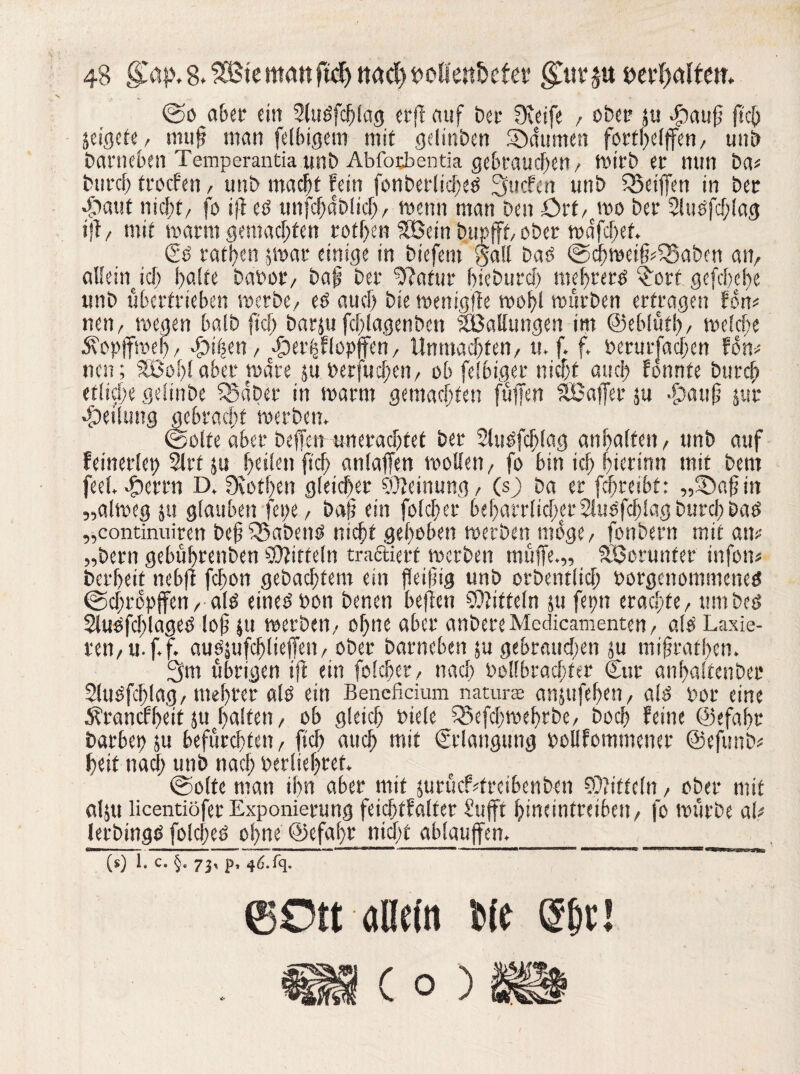 ©o aber ein Slubfchlag crff auf bei- fKeife , obct* ju ©auß ftcO jeigcte, muß man (eifrigem mit gdinben Daumen forthelffen, uni) Darneben Temperantiaunb Abfotbentia gebrauchen, mirb er nun ba< Durch frocfen, unb mac|t fein fonberlicheb 3ucfen unb Sßeiffen in Der ©aut nicht/ fo iß eb unfchdblich, wenn man Den ört, wo Der 2lubfcf;lag iß, mit warm gemachten rotf>en Sßein b.upfff, ober wdfchet. €b rathen jwar einige in biefent Satt bab ©chwetßdSaben an, aHein ich hafte babor, baß Der ‘Dßafur hicburch mehrerb £orf gefchcbe unb übertrieben werbe/ eb auch Die wenigße wohl mürben ertragen fort# nen, wegen halb jt'ch barju fchlagenben ^Ballungen im ©eblütl), welche Äopffweh / ©i|en, ©etfjflopjfen, Unmadf>ten, u. f. f. berurfachen fom nen; SBoffl aber wäre ju berfucßen, ob felbiger nicht auch fonnte Durch etliche gdinbe SSdber in warm gemachten ftiffen SfBaffet ju -£?att0 jur «Teilung gebracht werben. ©ölte aber befien-tm erachtet Der Stubfchlag anhalfen/ unb auf feinerleb 2lrf ju heilen [ich anlaffen wollen/ fo bin ich hierinn mit Dem feel. ©errn D. fKothen gleicher Meinung / (sj) Da er fdjteibt: „©aß in „alweg ju glauben fepe, Daß ein folcher beharrlicher 2lubfcf)lag Durch bab „continuiren beßfSabenb nicht gehoben werben möge/ fonbern mit am „bern gebührenben Mitteln tradiert werben muffe.,, SBorunfer infom bcrheif nebß fchon gebautem ein fleißig unb orbentlicf; borgcnommcneb ©chropffen, alb einebbon Denen beßen Mitteln ju fepn erachte/ um beb Slubfcfßageb loß ju werben/ ohne aber anbere Medicamenten , alb Laxie¬ ren, u. f. f. aubjufchlieffen, ober Darneben ju gebrauchen ju mißrafhen. 3m übrigen ift ein folcher, nach bollbrachfer Cur anhalfetibec 2lubfd)lag, meßrer alb ein Benefidum natura anjufeßen, alb bor eine Ärancfßeit ju halfen, ob gleich biele fSefcßweßrbe, Doch feine ©efahr barbep ju befürchten, [ich auch mit Erlangung bollfommener ©efunb* heit nach unb nach berliehret. ©ölte man ihn aber mit jurücLfrcibenben Mitteln, ober mit alju licentiöferExponierung feichtfalfer £ufft hineintreiben, fo würbe al# lerbingb folcßeb ohne ©efaßr nicht ablauffen.____ (s) 1. C. §. 73, p, 4d.fq. ©Ott allein Ne @bt!