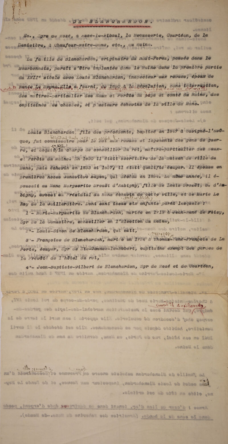 t I i :i i\ mu* % it< e *t <;> S î Bc., Jara aw a oze, a * *t8e~iv~r.looul, la M&auaa&rLe, Gourtéan, de la ji . ■ \ . „ . à m ^ .«VA « \vj ‘W m \ « S0 - \ ^ ^ * * » 1 »| ^ 1 » w Civ 4» r 4 V4 O 41 4 ‘ ' v 4 > . CW Lenistùre, à Ghaufour-motre-uame, etc., < u Maine. * ► • * • * ' * t ■ . . \. ** *' ... • •«. J 1 \ h Lü /û ÜI<? d<* œlanohardon, origi notre du aad t-Forex, passée dans le Bourbonnais, paraît s'être implantée dons le Faine dans la première partie du XVII* siècle avec Louis tslanehardon, tnsoeoteur aux rez/ues, époux de v„ V,^ -*m<* A» • ,*>.Pïï-& # évolution, ram tr,tprration, des mattreé-oartimlter des tiaux et Forêts du pèys et comté du Maine, des capitaines es ohQSies, et p us leurs échevins de la utile du Mans. Louis Blamhardànl fils des précédents, baptisé en 1&47 â &avigné-l9'&vê— pue, fut ûo rrmissaïre pour lè 'Ilot aux revues et logements des gens de gu&r- ré, et QOiiuii)'ÎG charge de conseiller J.n roi, maître~partieulîer CtM ~:aux- et forêts Ja uatno. In îo90 il était saorétaire de la ~Mais.it de ville du. Mena, suis éohavln en 1SU3 et loi 7; il était qualifié é.uyer. Il épousa an premières noces Geneviève nayon, qui décéda en 1&L**. La même année, il e~ pou&ait au Mans Marguerite urouët d'Ambigny, fille de lemls Lrouet, m. d 9 Am bigny, avocat éu 9ré&tdial du $:ans éeh&vtn de_ cette ville, et de Marie Le y,p'i' » JvV}<5^ ) Boy de la dtat 11 cratère. Vont sont issus six enfants panhi lesquels : î - Mc rie-MQrgueri te de B1 anchordoh, mariée en IvlS à ee&n~f*ené de Fèisy, Sgr de la Gamuslère, conseiller en 1 'slecticn du haine. X. — . » Louis-Simon de BlancharJon, qui suit, A* A 3 j 3 ~ Françoise de Blanohardon, mari 'e en IrM â rhornas-■ ené -Frenfèci e de La Porte, écuyer, Sgr ce '5te-3emmès-2é-mbért, capitaine exempt des gardes ae 7o ’révôt ‘ de 1 'hôtel du roi,   V* ô ***« ^ Jean-xaptiste-ifilbert de Blanehardcn, Sgr de M osé et de Gourtécn, -I V ‘ ...» n 5 i o 1er i\v\ 'ï-OSwnBx i « t ^ • G ^ a. r\ ^ ^ i ^ r x» W > v- IW\ r* ' i '• ï\ }i — , Xfi - LDî^O ri J ; L X. *i i' L f il O'ü i - O vACiij fei. 1 -• > - *i*J-Sw -.--V/ J » «' l>»>< V' —* -»w *v ■> %-vj üC4TaA.Oiv&! v. v «on ai, Ixnoi: < -v: 1 -O-V.:’ - V- rv^rr_- _\A .> . » \ kw '■  ■ 1 j ‘ ■ ■ ; 'v \( ï: ■ ^ i -1oss iQ \ç..: *o--\%sr o -* A-: r,iC«r> ^ La X u *ÎA3g^|\ NO I^Vl >n i c»*. «cv XS ^ a3\^ > { VJ>J r> ) ^ 1 M A ;«■; .. --v:\  V'. -• ' ;. . . . .i'Vc- O 4Hü W% flC £/!ii) A/ilU XC *• - « ï «L. î O i \ 4 -UO b 40 ^vjOîAVv-i *4 rli31>oO*f t ao.-o'l Aj iivsxv> t13 'V• i y Owîj ^ ^ : a v ' is • Jr v v © 4'j4î \ 0‘ *y~ • « Vtïti «f> y ac,l 4'nJ s a oc ; ' *i ' •• • ( • * 0© 1 1 - i'j i ■-. j,,\. ,(-i i j 1 ‘1 t £i
