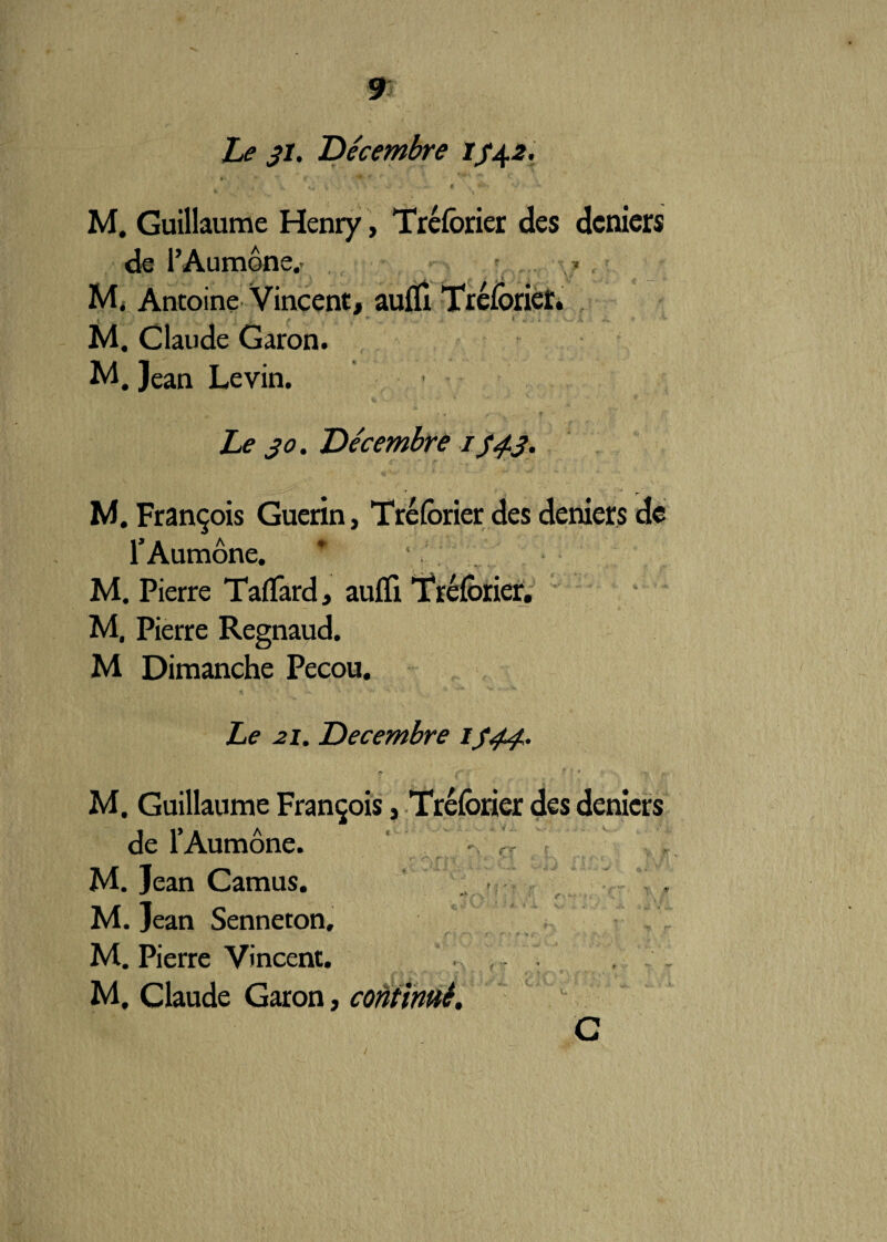 Le 31. 'Décembre 1342. ‘k ^ r * • *■ M. Guillaume Henry, Tréforier des deniers de l’Aumône.' M. Antoine Vincent, auiïi TréforiéL M. Claude Garon. M. Jean Levin. Le 30. Décembre 134.3. M. François Guérin, Tréforier des deniers de l’Aumône. * M. Pierre TafTârd, aufïi Tréforier. M. Pierre Regnaud. M Dimanche Pecou. Le 21. Décembre 1344. M. Guillaume François, Tréforier des deniers de l’Aumône. -, f - r M. Jean Camus. . •* • \ r M. Jean Senneton, ' - r > M. Pierre Vincent. M. Claude Garon, continué, C