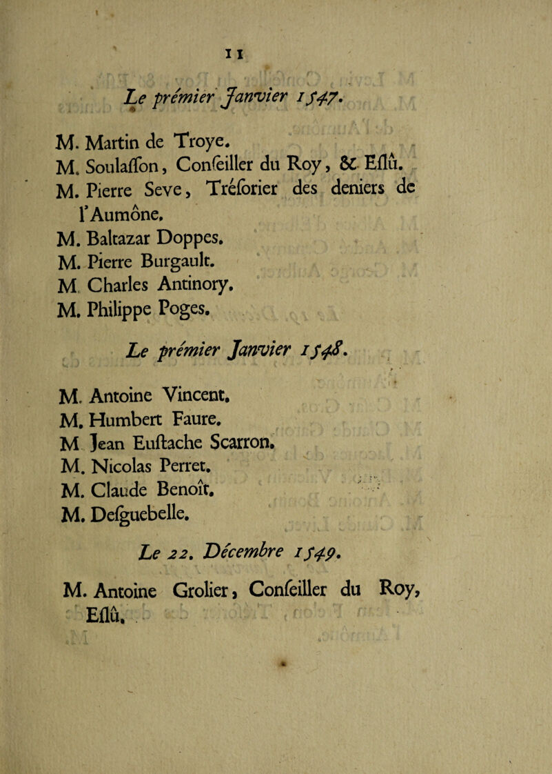 Le premier Janvier i S4p. M. Martin de Troye. M, Soulaflon, Concilier du Roy, SC Eflû. M. Pierre Seve, Tréforier des deniers de l’Aumône, M. Baltazar Doppes. M. Pierre Burgault. M. Charles Antinory. M. Philippe Poges. Le premier Janvier i t * 'J *■ M. Antoine Vincent, M. Humbert Faure. M jean Euftache Scarron. M. Nicolas Perret. M. Claude Benoît. M. Defguebelle. Le 22. Décembre /S49- M. Antoine Grolier > Confeiller du Roy, Eflû,