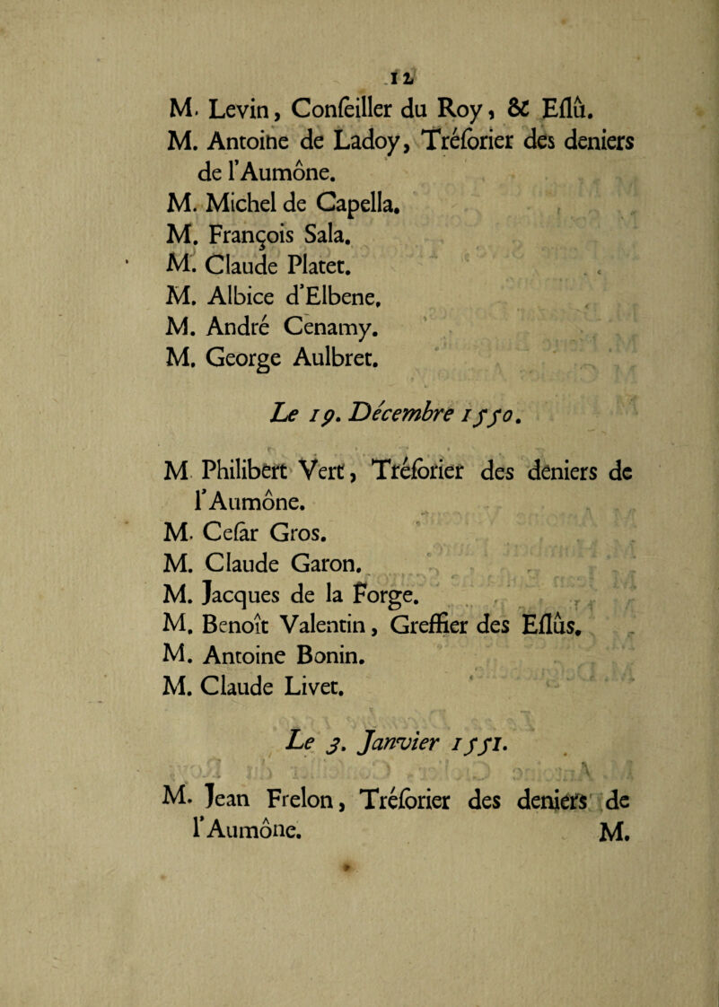 M. Levin, Concilier du Roy, & Eflù. M. Antoine de Ladoy, Tréforier des deniers de l’Aumône. M. Michel de Capella. M. François Sala. M. Claude Platet. M. Albice d’Elbene, M. André Cenamy. M. George Aulbret. Le ip. Décembre i$5°. M Philibert Vert, Tréforier des deniers de l’Aumône. M. Cefâr Gros. M. Claude Garon. - *“ * , •' r r M. Jacques de la Forge.  , M. Benoît Valentin, Greffier des Eflus, M. Antoine Bonin. M. Claude Livet. Le j. Janvier i/Ji. \pél i' ■ > /•] 1 j o .us M. Jean Frelon, Tréforier des deniers de 1* Aumône. M.