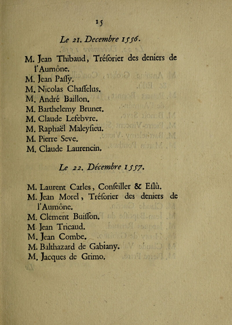 Le 2 J. Décembre M. Jean Thibaud, Tréforier des deniers de l’Aumône. M. Jean Pafïy. M. Nicolas Chaflelus. M. André Bâillon. M. Barthélémy Brunet. M. Claude Lefebvre. M. Raphaël Maleyfieu. M. Pierre Seve. M. Claude Laurencin. Le 22. Décembre i sS7• M. Laurent Caries> Concilier & Eflu. M. Jean Morel, Tréforier des deniers de l’Aumône. M. Clément Buiflbn. M Jean Tricaud. M. Jean Combe. M. Balthazard de Gabiany. M. Jacques de Grimo.