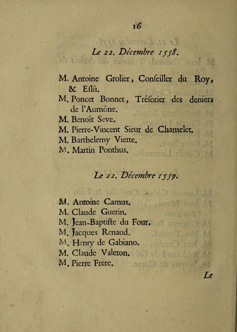 Le 22. De'cembre cyyS. «'\ ' v A ‘ # » ’ 7 I y % •* M. Antoine Grolier, Confeiller du Roy, & Eflii. ' • ; . J j M. Poncet Bonnet, Tréforier des deniers de l’Aumône. M. Benoît Seve. M. Pierre-Vincent Sieur de Chamelet, fi J ■* + , Â l , > V .V J \ { M. Barthélémy Viette. M. Martin Ponthus. Le 22. Décembre lyyp. 9 M. Antoine Camus. M. Claude Guérin. . 1 *• - M. Jean-Baptifte du Four. M. Jacques Renaud. ' t M. Henry de Gabiano. M. Claude Valeton. M. Pierre Frere. Le