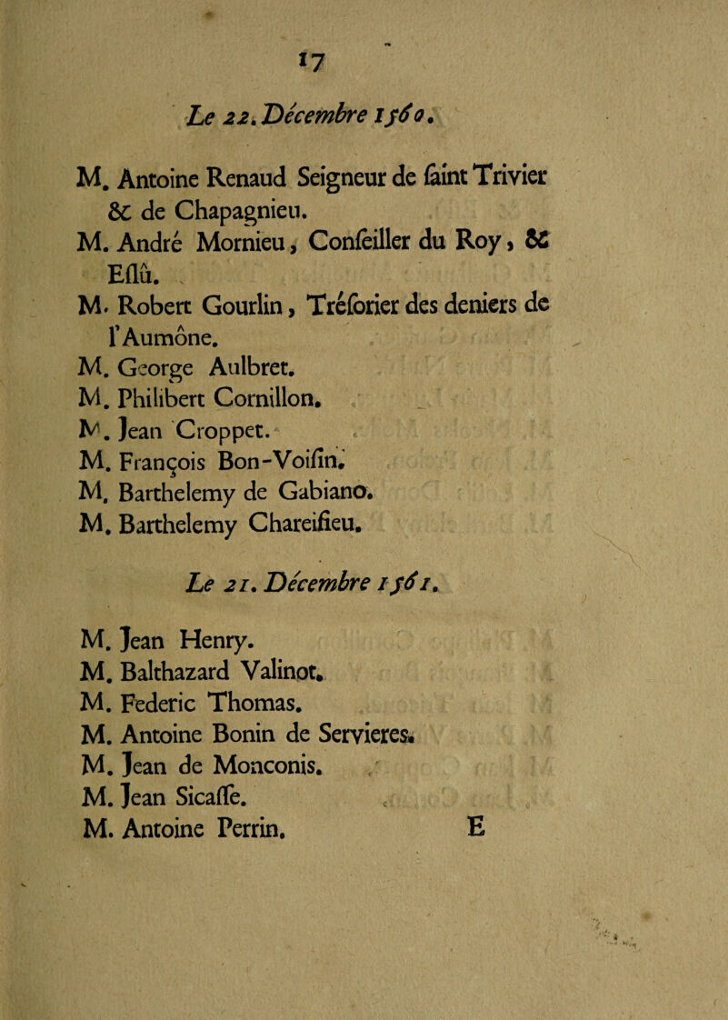 *7 Le 22. Décembre if6o. M. Antoine Renaud Seigneur de feint Trivier 8>C de Chapagnieu. M. André Mornieu, Concilier du Roy, SC Eflû. . Robert Gourlin, Tréforier des deniers de l’Aumône. M. George Aulbret. M. Philibert Cornillon. M. Jean Croppet. M. François Bon-Voifîn, M, Barthélémy de Gabiano. M, Barthélémy Chareifieu. Le 21. Décembre if6/. M. Jean Henry. M. Balthazard Valinot. M. Federic Thomas. M. Antoine Bonin de Servieres. M. Jean de Monconis. M. Jean Sicaflfe. M. Antoine Perrin. E