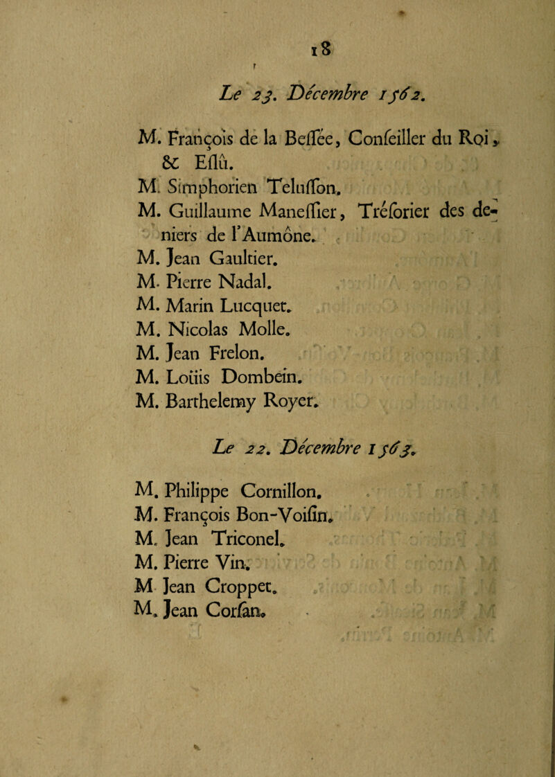 i8 r Le 23. Décembre 1562. M. François de la Beflee, Confeiller du Roi» 6C Eûû. M. Simphorien Teluffon. M. Guillaume Maneflier, Tréforier des de¬ niers de l’Aumône. M. jean Gaultier. M. Pierre Nadal. M. Marin Lucquet. M. Nicolas Molle. M. Jean Frelon. M. Loiiis Dombein. M. Barthélémy Royer. Le 22. Décembre 1563. M. Philippe Cornillon. M. François Bon-Voifin. M, Jean Triconel. M. Pierre Vin. M Jean Croppet. M. Jean Corfân» , / , ’yl K