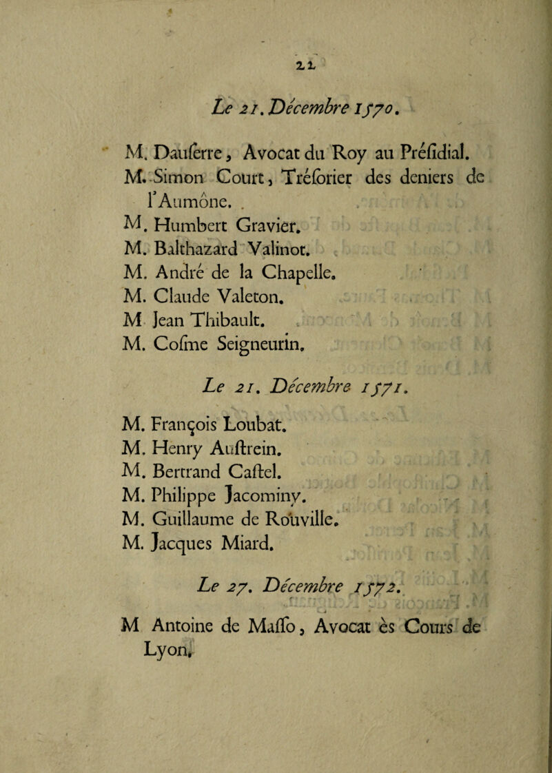 M. Dau ferre, Avocat du Roy au Préfidial. M. Simon Court, Tréforier des deniers de l’Aumône. . M. Humbert Gravier. M. Balthazard Valinoc. M. André de la Chapelle. M. Claude Valecon. M Jean Thibault. M. Cofme Seigneurin. Le 2i. Décembre- 1571. M. François Loubat. M, Henry Auftrein. M. Bertrand Cartel. M. Philippe Jacominy. M. Guillaume de Ro'u ville. M. Jacques Miard. Le 27. Décembre 1772. J x ^ v .J» W ^ y ; ' * j ‘1 jf i q M J V J • M Antoine de Maflo, Avocat es Cours de Lyon,