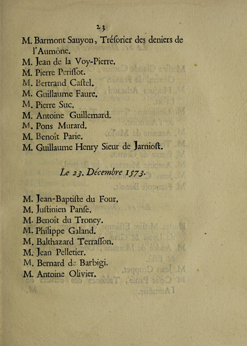 M M. Barmont Sauyon, Tréfôrier des deniers de l’Aumône. M. Jean de la Voy-Pierre. M. Pierre Péri flot. M. Bertrand Cartel. M. Guillaume Faure. M. Pierre Suc. M. Antoine Guillemard. M. Pons Murard. M. Benoît Parie. M. Guillaume Henry Sieur de Jarnioft. Le 2j. Décembre if/j. M. Jean-Baptifte du Four. M. Juftinien Panle. M. Benoît du Troney. M. Philippe Galand. M. Balthazard Terraflon. M. Jean Pelletier. M. Bernard de Barbigi. M. Antoine Olivier.