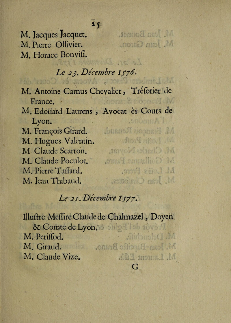 M. Jacques Jacquet. M.Pierre Ollivier. M. Horace Bonvifi. Le 23. Décembre if7<é- M. Antoine Camus Chevalier, Tréfbrier de France. M. Edoiiard Laurens , Avocat es Cours de Lyon. M. François Girard. M. Hugues Valentin. M Claude Scarron. M. Claude Poculot. M. Pierre Taflard. M. Jean Thibaud. . % Le 21 .Décembre iy/y. Illuftre MelTire Claude de Chalmazel, Doyen &C Comte de Lyon. M. PerifTod. . ✓ , M. Giraud. M. Claude Vize. Sii • ' G