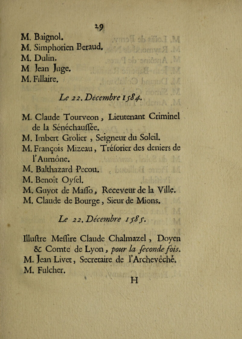 *•9 M. Baignol. M. Simphorien Béraud. M. Dulin. M Jean Juge. M. Fillaire. / Le 22. Décembre M. Claude Tourveon, Lieutenant Criminel - de la Sénéchauflée. M. Imbert Grolier , Seigneur du Soleil. M. François Mizeau, Tréforier des deniers de r Aumône. M. Balthazard Pecou. M. Benoît Oylêl. M. Guvot de MafTo, Receveur de la Ville. M. Claude de Bourge, Sieur de Mions. Le 22. Décembre ifSj1. Ilîuftre Meflire Claude Chalmazel , Doyen 8c Comte de Lyon, pour la fécondé fois. M. Jean Livet, Secrétaire de l’Archevêché. M. Fulcher. H