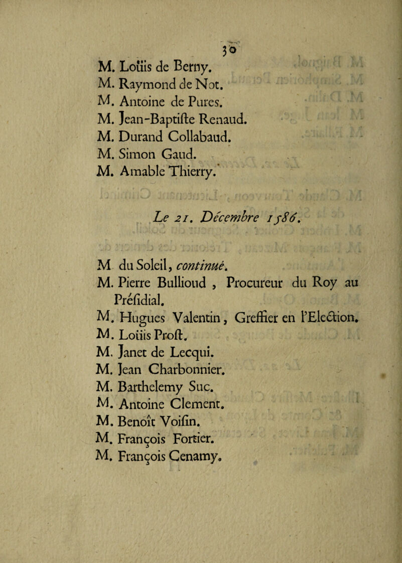 3° M. Louis de Berny. M. Raymond de Not. M. Antoine de Pures. M. Jean-Baptifte Renaud. M. Durand Collabaud. M. Simon Gaud. M. A mable Thierry. ■ Le 21. Décembre i y86. K M du Soleil, continué. M. Pierre Bullioud , Procureur du Roy au Préfidial. M. Hugues Valentin, Greffier en l’Election. M. Loiiis Proft. M. Janet de Lecqui. M. Jean Charbonnier. M. Barthélémy Suc. -M. Antoine Clement. M. Benoît Voifin. - i * 4 M. François Fortier.