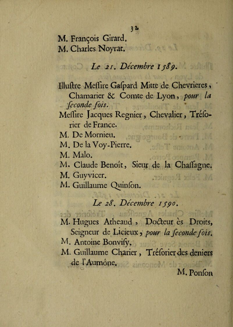 M. François Girard, M. Charles Noyrat. Le 21. Décembre ipSp. Illuftre MelTue Gafpard Mitte de Chevrieres, Chamarier èc Comte de Lyon , pour la fécondé fois. Meiïire Jacques Regnier, Chevalier, Trélb- rier de France. M. DeMornieu. M. De la Voy-Pierre. M. Malo, JV1. Claude Benoît, Sieur de la Chalïâgne, __ • M. Guyvicer. M. Guillaume Quinlôn. «* 4 * * • ~ Le 2S. Décembre / /po. > . ■*. v ► -* . r,. * ‘ f '~N \ • c ) i'O ■ • ' i' . ; 2->.,2 - M- Hugues Atheaud > Docteur es Droits, Seigneur de Licieux y pour la fécondé fois. M. Antoine Bonvify. M. Guillaume Charier, Trélbrier des deniers de l’Aumône, M. Ponfon