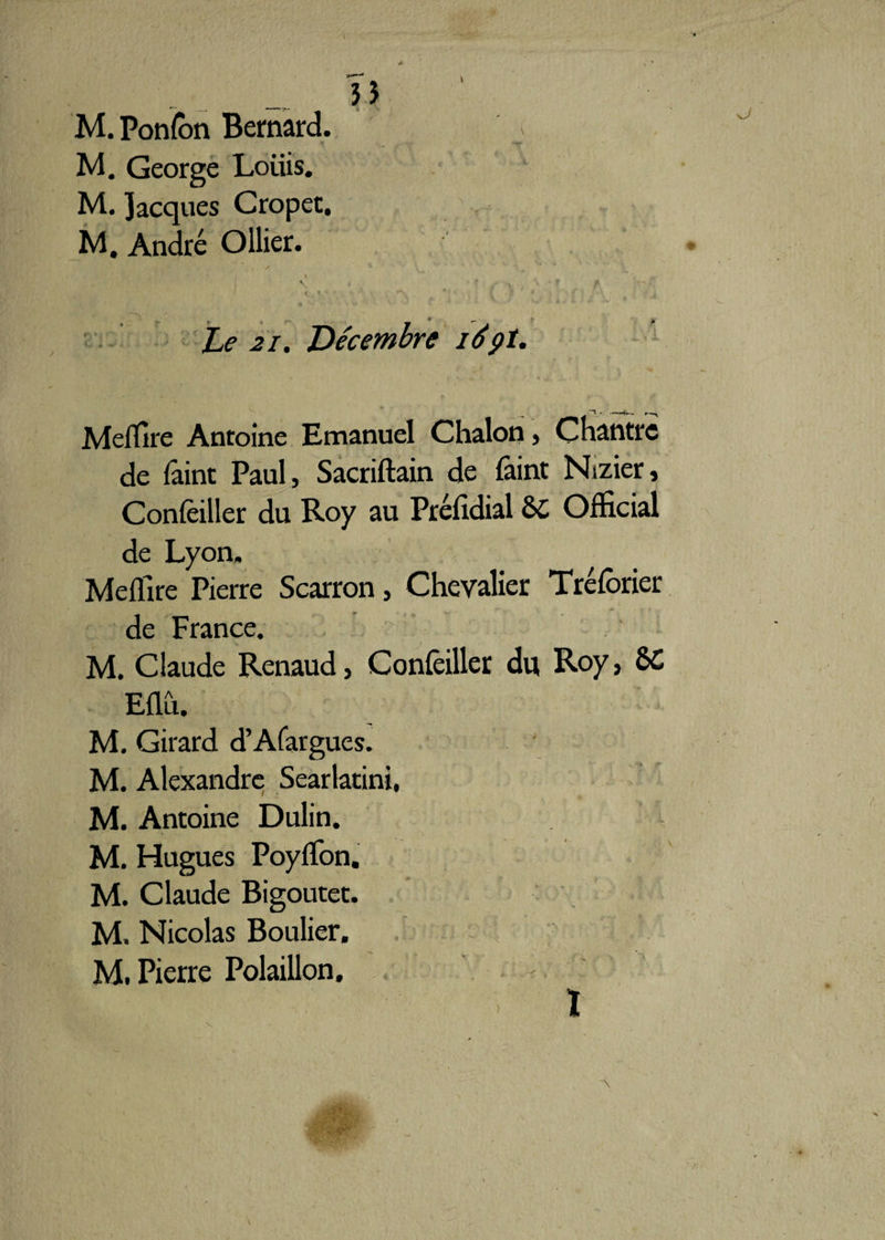 M. George Loiiis. M. Jacques Cropet. M. André Ollier. I V i * / \ ^ I * * * . Kn • ». % '*! ' < V ' '  Z> 21. Décembre 169t. t , __ « *' U • 1 ? t ■ . «û. s. X Meffire Antoine Emanuel Chalon, Chantre de fâint Paul, Sacriftain de faint Nizier, Conseiller du Roy au Préfidial &C Official de Lyon, Meffire Pierre Scarron, Chevalier Tréfôrier de France. M. Claude Renaud, Confeiller du Roy, 6C Eflû. M. Girard d’Afargues. M. Alexandre Searlacini, M. Antoine Dulin. M. Hugues PoyfTon. M. Claude Bigoutet. M. Nicolas Boulier. M. Pierre Polaillon. ) ï