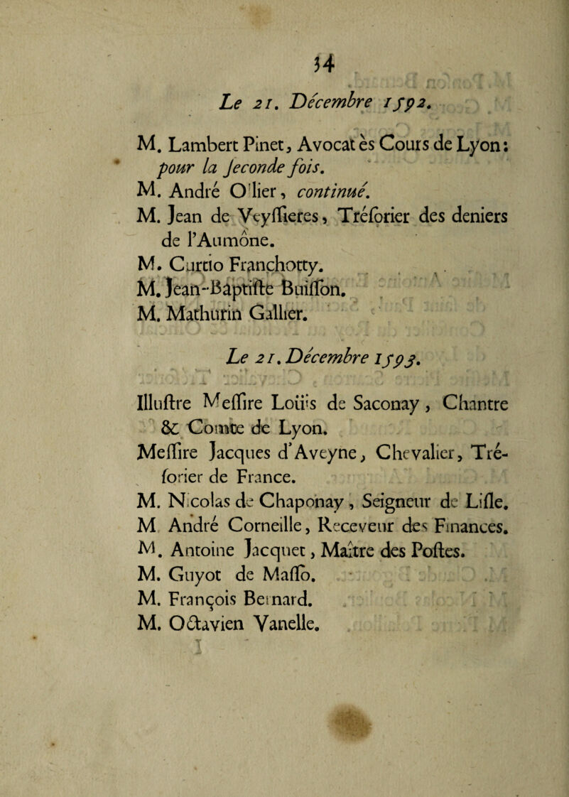 Le 21. Décembre ifp2. M. Lambert Pinet, Avocates Cours de Lyon: pour la Jeconde fois. M. André O lier, continué. M. Jean de Vtyflieres, Tréforier des deniers de l’Aumône. M. Curtio Franchotty. . i. M. Jean- Bâptifte Buiiïon. * > ; ■ | f * M. Mathurin Galber. Le 21. Décembre ijpj>. • ^ V ^ ' ~ V-v \ * < -J ». f - - . ’-J t JL ■ ^ W. * / W| Illuftre Meflire Loiiis de Saconay, Chantre &: Comte de Lyon. MelTire Jacques d’Aveyne, Chevalier, Tré¬ forier de France. n •» M. N colas de Chaponay, Seigneur de Lille. M André Corneille, Receveur des Finances. M. Antoine Jacquet, Maître des Poftes. M. Guyot de Maflo. M. François Bernard. M. Oélavien Yanelle.