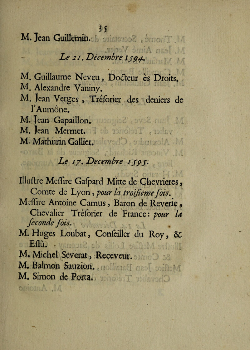 M. Jean Guillemin. - Le 21. Décembre i/p<p. M. Guillaume Neveu, Doôteur es Droits. M. Alexandre Vaniny. M. Jean Verges , Tréforier des deniers de l’Aumône. M. Jean Gapaillon. M. Jean Mermet. M. Mathurin Gallier. Le 17. Décembre 159$- . , ,, . ‘ - '• . ,« _ f . - ~ vi r\ i. Illuftre Me (Tire Gafpard Mitte de Chevrieres, Comte de Lyon, pour la troijîeme fois. Mcflue Antoine Camus, Baron de Reverie , Chevalier Tréfôrier de France: pour la fécondé fois. « , M. Hnges Loubat, Concilier du Roy, ÔC Eflu. • M. Michel Severat, Receveur. M. Balmon Sauzion. M. Simon de Porta.