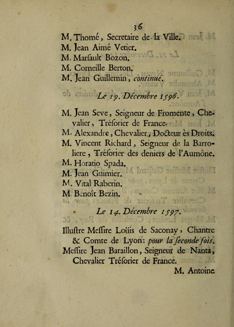 3 ^ M.Thomé, Secrétaire de la Ville. M. Jean Aimé Vetier. M. Marlàult Bozon. M. Corneille Berton. M. Jean Guillemin, continué. >r * nui/, Y JiD.iM .3in • » ■ f r • . Cj ' - Le 19. Décembre 1596. - M. Jean Seve, Seigneur de Fromente, Che¬ valier, Tréforier de France- M. Alexandre, Chevalier, Doôteur es Droits. M. Vincent Richard, Seigneur de la Barro- liere, Tréforier des deniers de l’Aumône. M. Horatio Spada. * I f . » r r  --r M. Jean Guimier. M. Vital Raberin. M- Benoît Bezin. ^ • r /' r * ' T \ * ~'\f • > . • • • ; ' • » r * • < . ^ 4 « W - ® W* ^ * • ..* -à ^ m-- 4 J. •* Le ij. Décembre 1 y97. • \\ ~ ^ r ,. ■* . j ^ ^ 3 # V . . j - . . e / Illuftre MefTire Louis de Saconay, Chantre &C Comte de Lyon : pour la fécondé fois. Melïire Jean Baraillon, Seigneur de Nanta, Chevalier Tréforier de France. M. Antoine