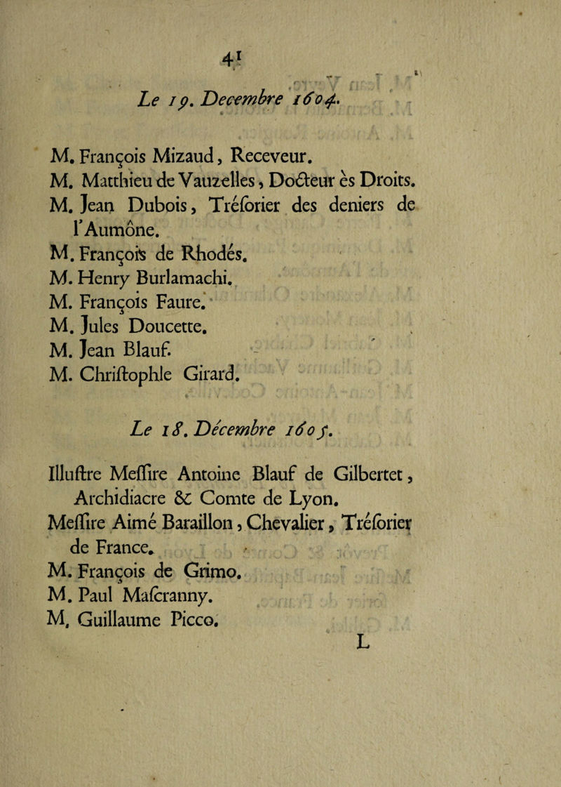 I ym yr * 0'î V~' V Le ip. Décembre i6o<f~ M. François Mizaud, Receveur. M. Matthieu de Vauzelles, Docteur es Droits. M. Jean Dubois, Tréforier des deniers de r Aumône. M. François de Rhodes. • M. Henry Burlamachi. M. François Faure. M. Jules Doucette. M. Jean Blauf. M. Chriftophle Girard. 1 ^ K * C. Le i S. Décembre 160$. Illuftre Meffire Antoine Blauf de Gilbertet, Archidiacre ôc Comte de Lyon. Meffire Aimé Baraillon, Chevalier, Tréforier de France* M. François de Grimo. M. Paul Mafcranny. M, Guillaume Picco. L