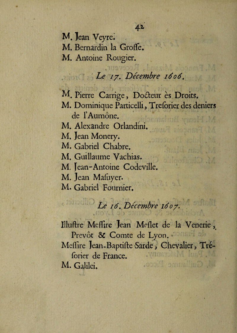 4i M. Jean Veyre. M. Bernardin la Grofïè. M. Antoine Rougier. Le 77. Décembre idod. M. Pierre Carrige, Doôteur ès Droits. M. Dominique Particelli, Trefbrier des deniers de l’Aumône. M. Alexandre Orlandini. M. Jean Monery. M. Gabriel Chabre. M. Guillaume Vachias. M, Jean-Antoine Codeville. M. Jean Mafûyer. M. Gabriel Fournier. ' * ? *  **■ ' *S. t - + *• _ « ■ h ’ r\ - , . Le 16. Décembre id 07. J ’ ' ' V - > 'ï'r : ' • >. ’ V ; Illuftre MelTire Jean Meflet de la Venerie, * * Prévôt ÔC Comte de Lyon. Meflire Jean-Baptifte Sarde, Chevalier, Tré- forier de France. M. Galilei.