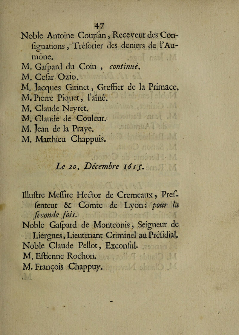 Noble Antoine Cour (an, Receveur des Con- fîgnations ,'Tréforier des deniers de i’Au¬ mône. M. Gafpard du Coin , continué. M. Cefar Ozio. • M, Jacques Girinet, Greffier de la Primace. M.Pierre Piquet, l’aîné. M. Claude Neyret. t- ' m-* , f y- < M. Claude de Couleur. M. Jean de la Praye. M. Matthieu Chappuis. Le 20. Décembre léif. Illuftre Meffire Hcélor de Cremeaux, Pref- fenteur 6C Comte de Lyon: pour la fécondé fois. Noble Gafpard de Montconis, Seigneur de Liergues, Lieutenant Criminel au Prélîdial. Noble Claude Pellot, Exconful. M. Eftienne Rochon. M. François Chappuy.