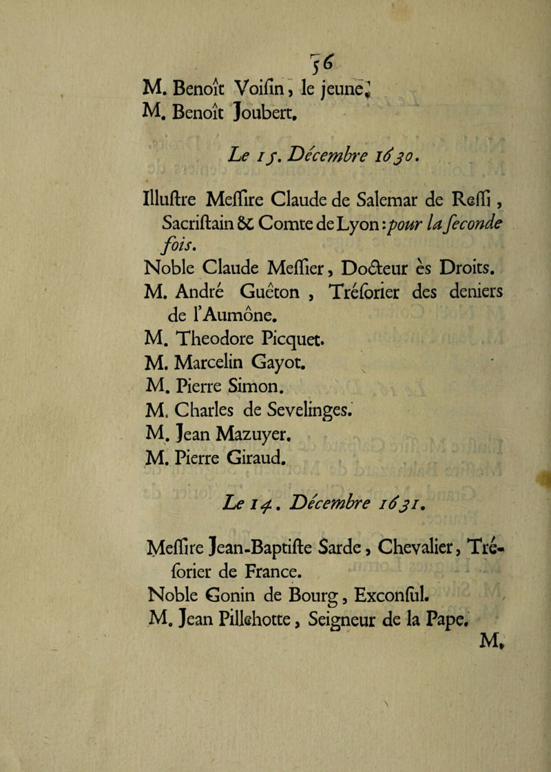 ) . ... 16 M. Benoît Voiiln, le jeune J M. Benoît Joubert, Le //. Décembre iéjo. Illuftre Melïire Claude de Salemar de Reflj, Sacriftain &C Comte de Lyon '.pour la fécondé fois. Noble Claude Meflîer, Do&eur es Droits. M. André Guéton , Tréforier des deniers de l’Aumône. M. Théodore Picquet. M. Marcelin Gayot. M. Pierre Simon. **> * > M. Charles de Sevelinges. M. Jean Mazuyer. M. Pierre Giraud. Le 14.. Décembre 1631. Mefïîre Jean-Baptifte Sarde, Chevalier, Tré- forier de France. Noble Gonin de Bourg, Exconfùl. M. Jean Pillehotte, Seigneur de la Pape. M* \