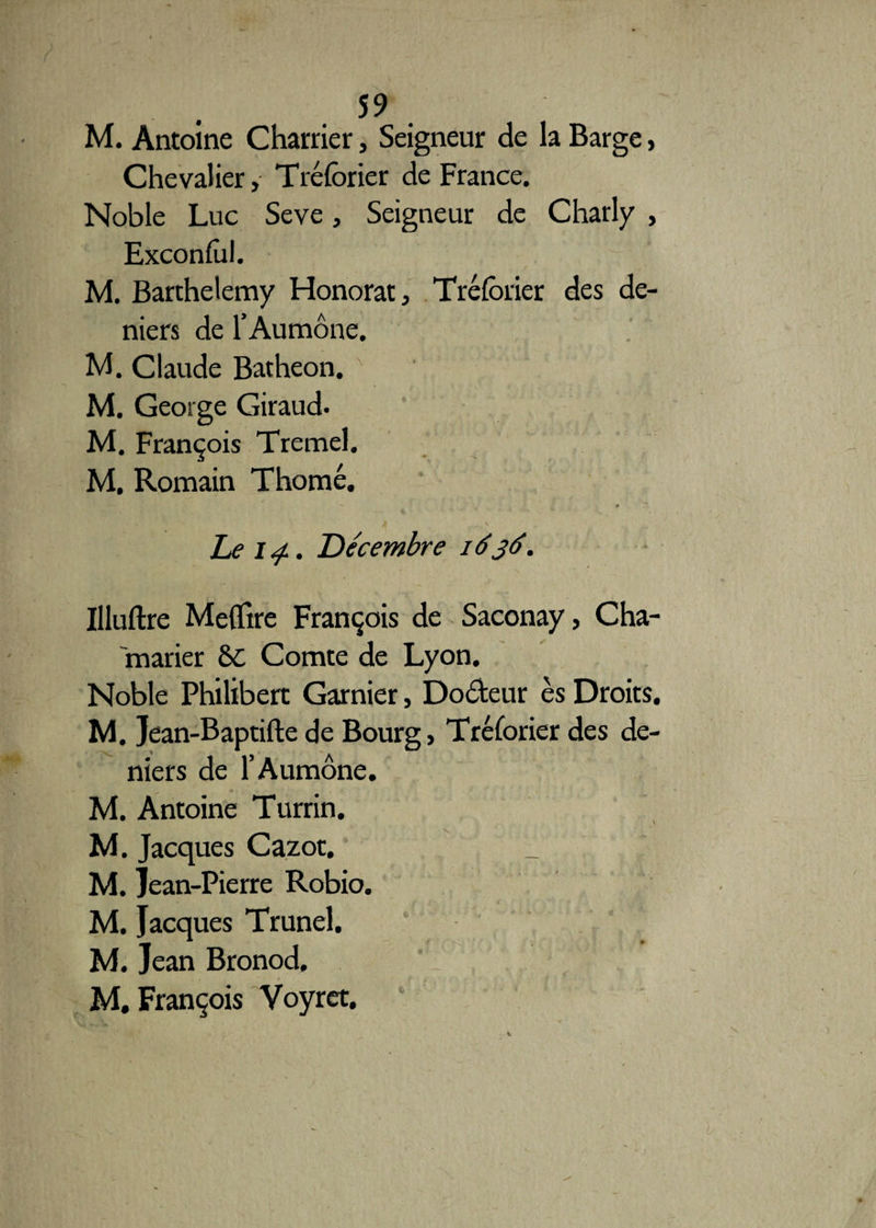 M. Antoine Charrier, Seigneur de la Barge, Chevalier, Tréforier de France. Noble Luc Seve, Seigneur de Charly , Exconfol. M. Barthélémy Honorât, Tréforier des de¬ niers de l’Aumône. M. Claude Batheon. M. George Giraud. M. François Tremel. M. Romain Thomé. *' f ' ' l ’ -V— * hei<f. Décembre 1636. Illuftre Meflire François de Saconay, Cha- marier &C Comte de Lyon. Noble Philibert Garnier, Doôteur es Droits. M. Jean-Baptifte de Bourg > Tréforier des de¬ niers de l’Aumône. M. Antoine Turrin. M. Jacques Cazot. M. Jean-Pierre Robio. M. Jacques Trunel. M. Jean Bronod, M, François Voyret.