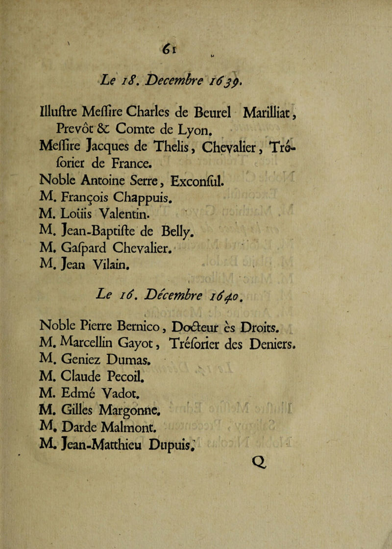 M Le iS. Décembre 1639. Uluftre Meflîre Charles de Beurel Marilliat, Prévôt 6C Comte de Lyon. Meffire Jacques de Thelis, Chevalier, Tré- lôrier de France. t 1} X • t*' Noble Antoine Serre, Exconful. M. François Chappuis. M. Loiiis Valentin. M. Jean-Baptifte de Belly. M. Gafpard Chevalier. M. Jean Vilain. t . v Le 16. Décembre 164.0, i ' ’ 4* w . - * Noble Pierre Bernico, Doôteur ès Droits. M. Marcellin Gayot, Trélorier des Deniers. M. Geniez Dumas. w % < M. Claude Pecoil. M. Edmé Vadot. M. Gilles Margonne. M, Darde Malmont. M. Jean-Matthieu Dupuis. Q 1