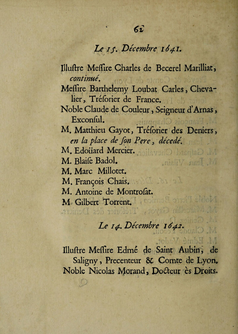 €£ Le if. Décembre 164.1. Illuftre Meffire Charles de Becerel Marilliat, continué. Meffire Barthélémy Loubat Caries, Cheva¬ lier, Tréforier de France. Noble Claude de Couleur, Seigneur d’Arnas, Exconfol. <i ' ' ' .• 4 ' ‘ ' M. Matthieu Gayot, Tréforier des Deniers, en la place de fon Pere, décédé. M. Edouard Mercier. M. Blaifè Badol. M. Marc Milloter. M. François Chais. M. Antoine de Montrofàt. „ ; -v . » M< Gilbert Torrent. • I . » -• •»* r- t • r v • J t*s . *.*, » • r. .* J Le 14. Décembre 1642. ■' S-* • * w 4 ’’ - * Ÿ Illuftre Meffire Edmé de Saint Aubin, de Saligny, Precenteur 8>C Comte de Lyon. Noble Nicolas Morand, Do&eur ès Droits.