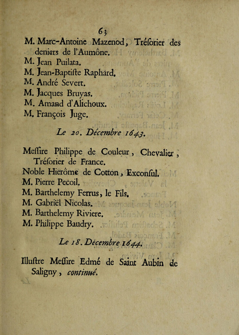 6$ M. Marc-Antoine Mazenod, Trélbrier des deniers de l’Aumône. M. Jean Puilata. M. Jean-Baptifte Raphârd, M. André Se vert. M. Jacques Bruyas. M. Amand d’Alichoux. M, François Juge. Le 20. Décembre 164.3. Meffire Philippe de Couleur, Chevalier, Tréforier de France. Noble Hierôme de Cotton, Exconful. M. Pierre Pecoil. M. Barthélémy Ferrus, le Fils. M. Gabriel Nicolas. M. Barthélémy Rivière. M. Philippe Baudry. Le 18. Décembre 1644. _ » .4 Uluftre Meffire Edmé de Saint Aubin de Saligny, continué.