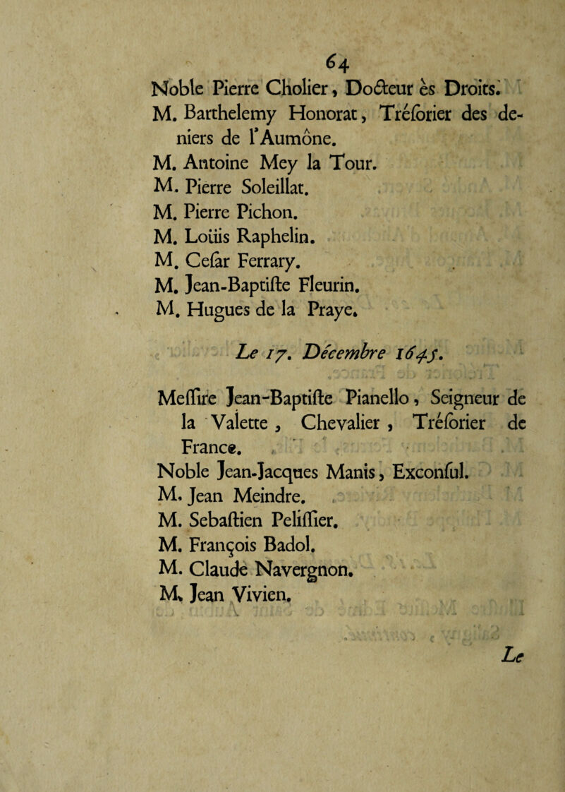 Noble Pierre Cholier, Docteur ès Droits. M. Barthélémy Honorât, Trélbrier des de¬ niers de l’Aumône. M. Antoine Mey la Tour. M. Pierre Soleillat. M. Pierre Pichon. M. Louis Raphelin. M. Celâr Ferrary. M. Jean-Baptifte Fleurin. M. Hugues de la Praye. Le 77. Décembre 164.3. Meflire Jean-Baptifte Pianello, Seigneur de la Valette, Chevalier , Tréforier de France. , . I Noble Jean-Jacques Manis, Exconful. M. Jean Meindre. M. Sebaftien Pelifller. M. François Badol. M. Claude Navergnon. M» Jean Vivien.