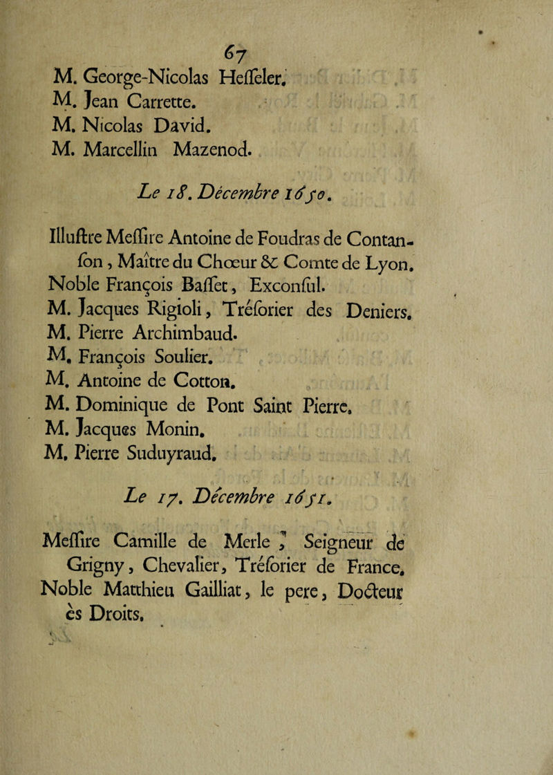 M. George-Nicolas Heffieler, M. Jean Carrette. M. Nicolas David. M. Marcellin Mazenod. Le 18. Décembre 1650. Illuftre Meffire Antoine de Foudras de Contan- fon, Maître du Chœur &C Comte de Lyon. Noble François Baffiet, Exconfol. M. Jacques Rigioli, Tréforier des Deniers. M. Pierre Archimbaud. M, François Soulier. M. Antoine de Cotton. M. Dominique de Pont Saint Pierre. M. Jacques Monin. M. Pierre Suduyraud. * '* Le 17. Décembre 16//. Meffire Camille de Merle 1 Seigneur de Grigny, Chevalier, Tréforier de France. Noble Matthieu Gailliat, le pere, Doreur es Droits.