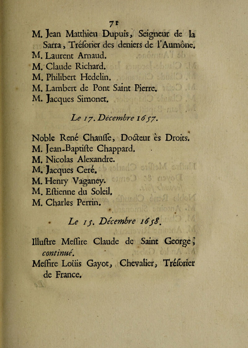 7* M. Jean Matthieu Dupuis, Seigneur de la Sarra, Tréforier des deniers de l’Aumône. M. Laurent Arnaud. M. Claude Richard. M. Philibert Hedelin. M. Lambert de Pont Saint Pierre. M. Jacques Simonet. Le 17. Décembre 1637. Noble René Chauffe, Doôteur es Droits. M. Jean-Baptifte Ghappard. M. Nicolas Alexandre. M. Jacques Ceré. M. Henry Vaganey. M. Eftienne du Soleil. M. Charles Perrin. Le 1 r. Décembre 1658. Uluftre Mefïire Claude de Saint George \ continué. Mefïire Loiiis Gayot, Chevalier, Tréforier de France.