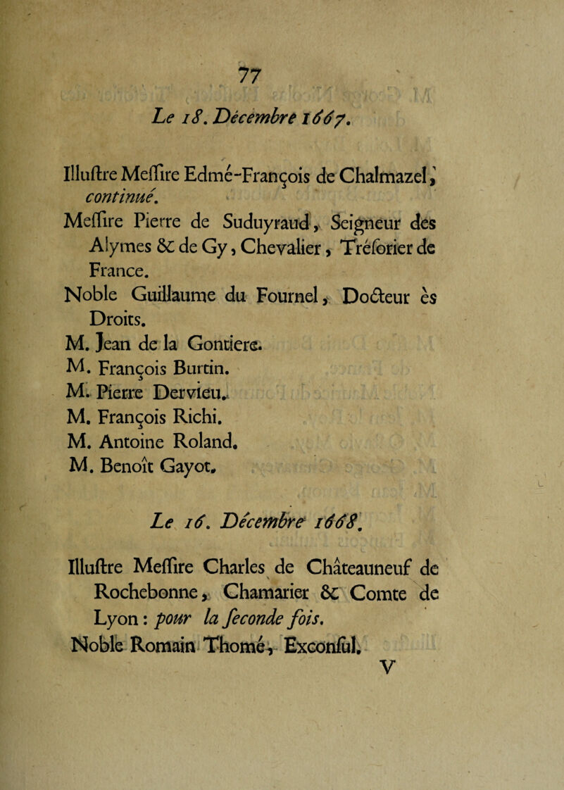 Le 18. Décembre i6dy. Illuftre Meftîre Edmé-François de Chalmazel, continué. MefTire Pierre de Suduyraud, Seigneur des Aiymes &C de Gy, Chevalier, Tréforier de France. Noble Guillaume du Fournel, Do&eur es Droits. M. Jean de la Gonrfere. M. François Burtin. M. Pierre Dervieil. M. François Richi. M. Antoine Roland. M. Benoît Gayot, » Le 16. Décembre 1668. Illuftre Meflire Charles de Châteauneuf de \ \ Rochebonne, Chamarier ôc Comte de Lyon : pour la fécondé fois. Noble Romain Thomé, Exconlùl. V